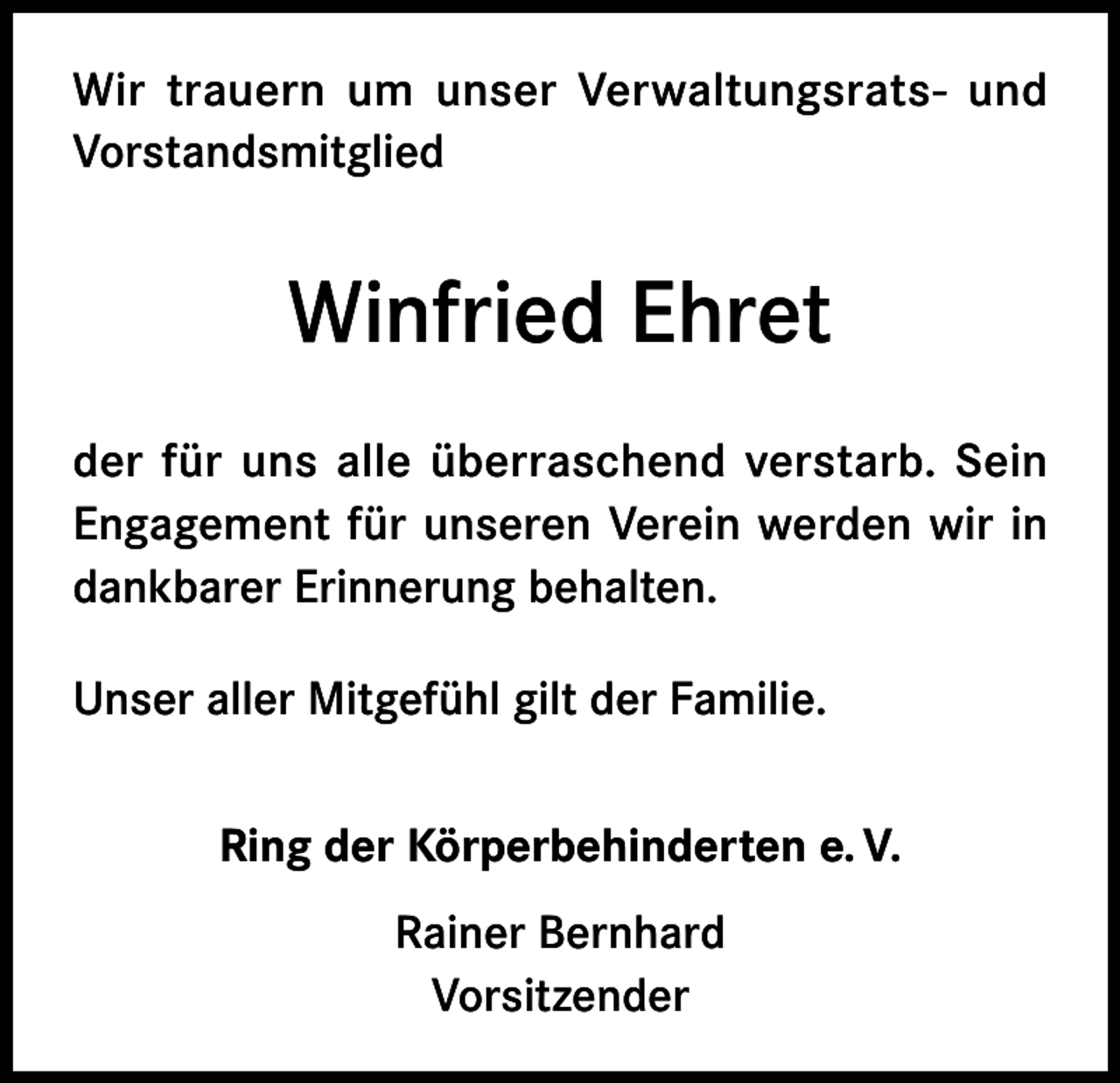 <p>Wir trauern um unser Verwaltungsrats- und<br />Vorstandsmitglied</p><p>Winfried Ehret<br />der für uns alle überraschend verstarb. Sein<br />Engagement für unseren Verein werden wir in<br />dankbarer Erinnerung behalten.<br />Unser aller Mitgefühl gilt der Familie.<br />Ring der Körperbehinderten e. V.<br />Rainer Bernhard<br />Vorsitzender</p>