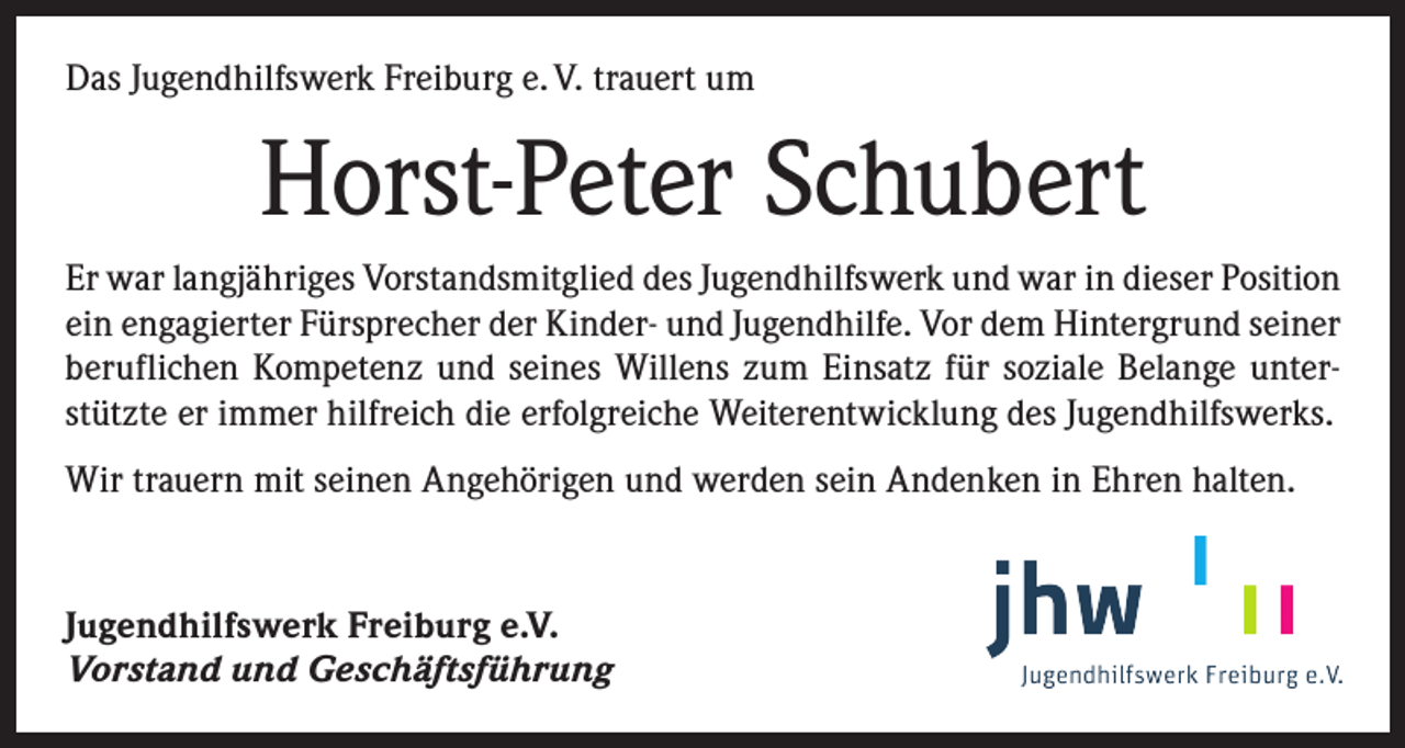 <p>Das Jugendhilfswerk Freiburg e. V. trauert um</p><p>Horst-Peter Schubert<br />Er war langjähriges Vorstandsmitglied des Jugendhilfswerk und war in dieser Position<br />ein engagierter Fürsprecher der Kinder- und Jugendhilfe. Vor dem ­Hintergrund seiner<br />beruflichen Kompetenz und seines Willens zum Einsatz für soziale Belange unterstützte er immer hilfreich die erfolgreiche Weiterentwicklung des Jugendhilfswerks.<br />Wir trauern mit seinen Angehörigen und werden sein Andenken in Ehren halten.</p><p>Jugendhilfswerk Freiburg e.V.<br />Vorstand und Geschäftsführung</p>