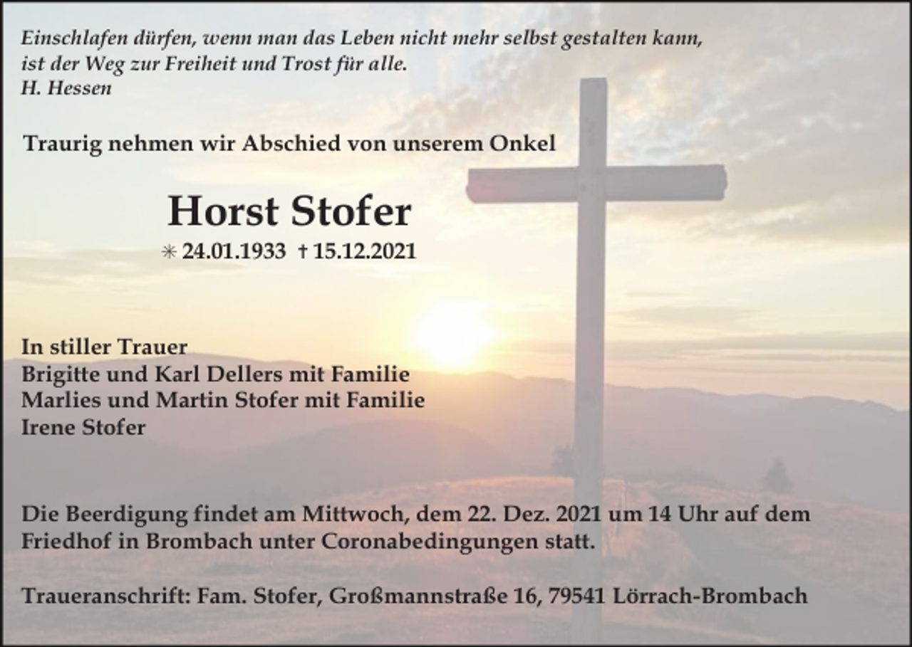 <p>Einschlafen dürfen, wenn man das Leben nicht mehr selbst gestalten kann,<br />ist der Weg zur Freiheit und Trost für alle.<br />H. Hessen</p><p>Traurig nehmen wir Abschied von unserem Onkel</p><p>Horst Stofer<br />✳ 24.01.1933 ✝ 15.12.2021</p><p>In stiller Trauer<br />Brigitte und Karl Dellers mit Familie<br />Marlies und Martin Stofer mit Familie<br />Irene Stofer</p><p>Die Beerdigung findet am Mittwoch, dem 22. Dez. 2021 um 14 Uhr auf dem<br />Friedhof in Brombach unter Coronabedingungen statt.<br />Traueranschrift: Fam. Stofer, Großmannstraße 16, 79541 Lörrach-Brombach</p>
