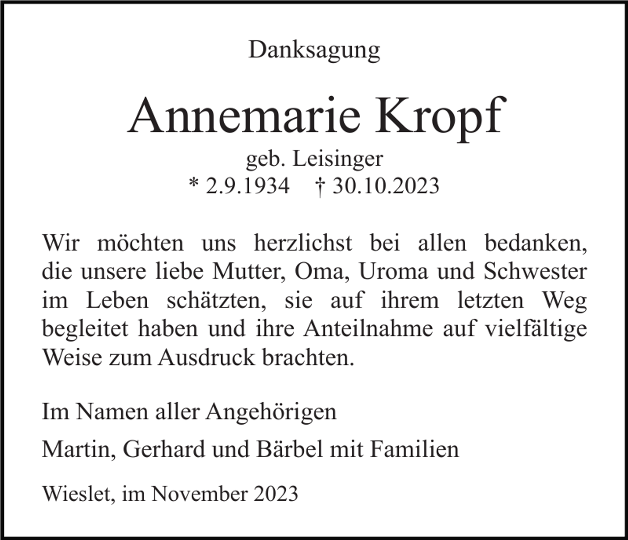 <p>Danksagung</p><p>Annemarie Kropf<br />geb. Leisinger<br />* 2.9.1934 † 30.10.2023</p><p>Wir möchten uns herzlichst bei allen bedanken,<br />die unsere liebe Mutter, Oma, Uroma und Schwester<br />im Leben schätzten, sie auf ihrem letzten Weg<br />begleitet haben und ihre Anteilnahme auf vielfältige<br />Weise zum Ausdruck brachten.<br />Im Namen aller Angehörigen<br />Martin, Gerhard und Bärbel mit Familien<br />Wieslet, im November 2023</p>