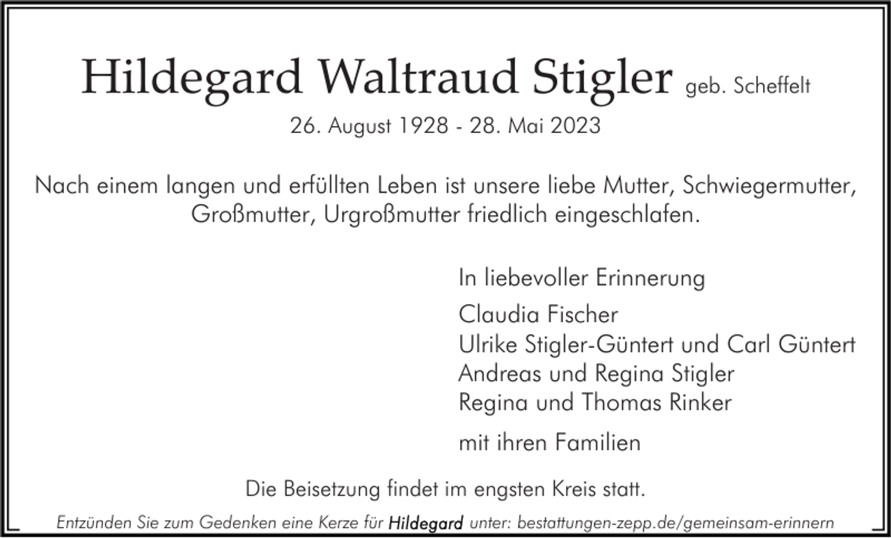 <p>Hildegard Waltraud Stigler geb. Scheffelt<br />26. August 1928 - 28. Mai 2023</p><p>Nach einem langen und erfüllten Leben ist unsere liebe Mutter, Schwiegermutter,<br />Großmutter, Urgroßmutter friedlich eingeschlafen.<br />In liebevoller Erinnerung<br />Claudia Fischer<br />Ulrike Stigler-Güntert und Carl Güntert<br />Andreas und Regina Stigler<br />Regina und Thomas Rinker<br />mit ihren Familien<br />Die Beisetzung findet im engsten Kreis statt.<br />Entzünden Sie zum Gedenken eine Kerze für</p><p>unter: bestattungen-zepp.de/gemeinsam-erinnern</p>