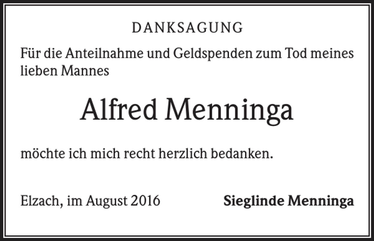 <p>DANKSAGUNG<br />Für die Anteilnahme und Geldspenden zum Tod meines<br />lieben Mannes</p><p>Alfred Menninga<br />möchte ich mich recht herzlich bedanken.<br />Elzach, im August 2016</p><p>Sieglinde Menninga</p>