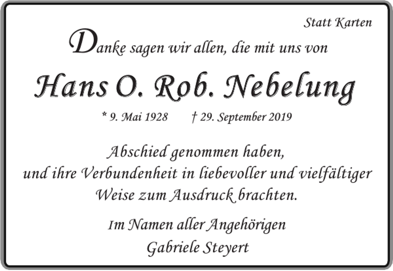 <p>Statt Karten</p><p>Danke sagen wir allen, die mit uns von</p><p>Hans O. Rob. Nebelung<br />* 9. Mai 1928</p><p>† 29. September 2019</p><p>Abschied genommen haben,<br />und ihre Verbundenheit in liebevoller und vielfältiger<br />Weise zum Ausdruck brachten.<br />Im Namen aller Angehörigen</p><p>Gabriele Steyert</p>