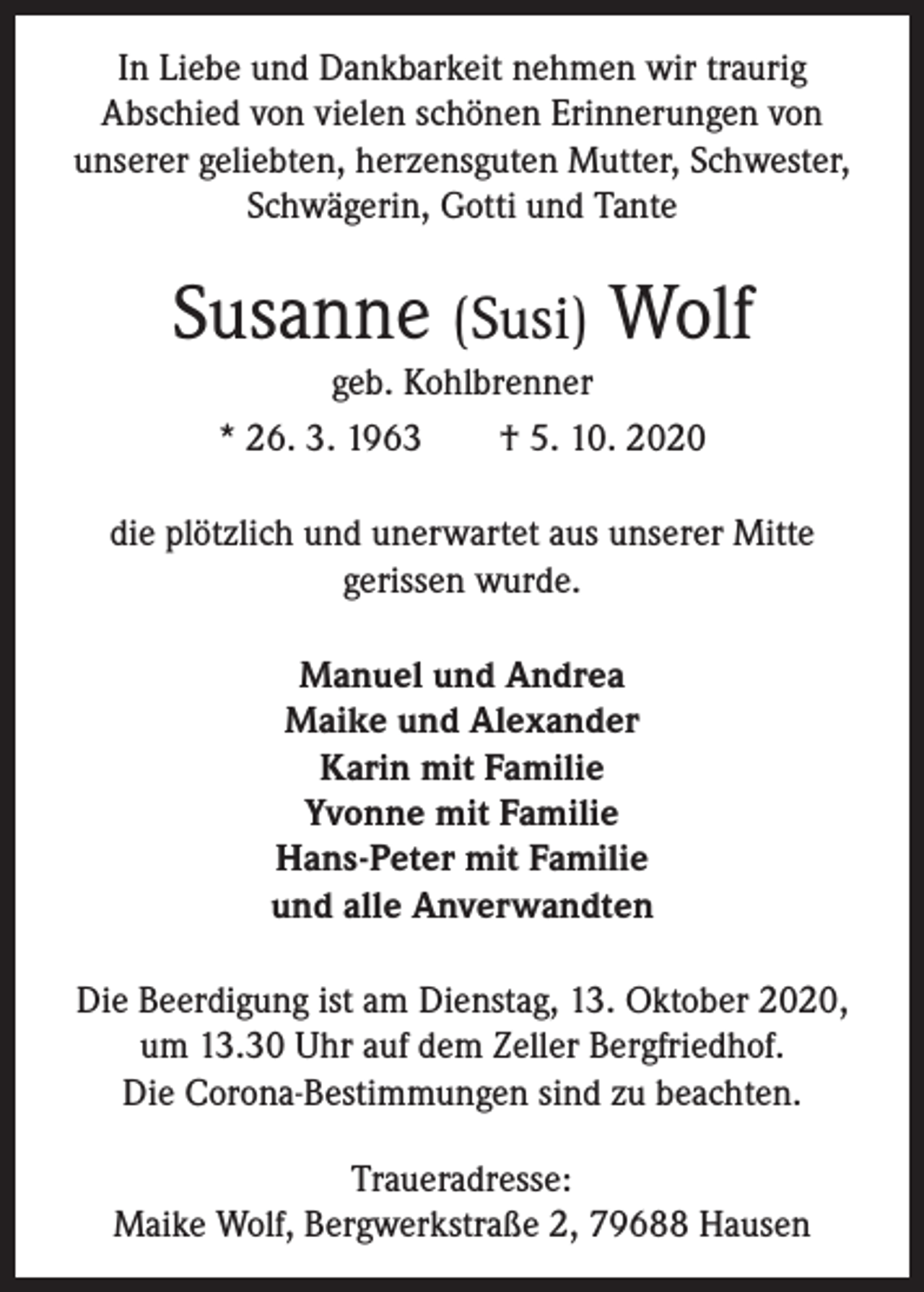 <p>In Liebe und Dankbarkeit nehmen wir traurig<br />Abschied von vielen schönen Erinnerungen von<br />unserer geliebten, herzensguten Mutter, Schwester,<br />Schwägerin, Gotti und Tante</p><p>Susanne (Susi) Wolf<br />geb. Kohlbrenner<br />* 26. 3. 1963 † 5. 10. 2020<br />die plötzlich und unerwartet aus unserer Mitte<br />gerissen wurde.<br />Manuel und Andrea<br />Maike und Alexander<br />Karin mit Familie<br />Yvonne mit Familie<br />Hans-Peter mit Familie<br />und alle Anverwandten<br />Die Beerdigung ist am Dienstag, 13. Oktober 2020,<br />um 13.30 Uhr auf dem Zeller Bergfriedhof.<br />Die Corona-Bestimmungen sind zu beachten.<br />Traueradresse:<br />Maike Wolf, Bergwerkstraße 2, 79688 Hausen</p>