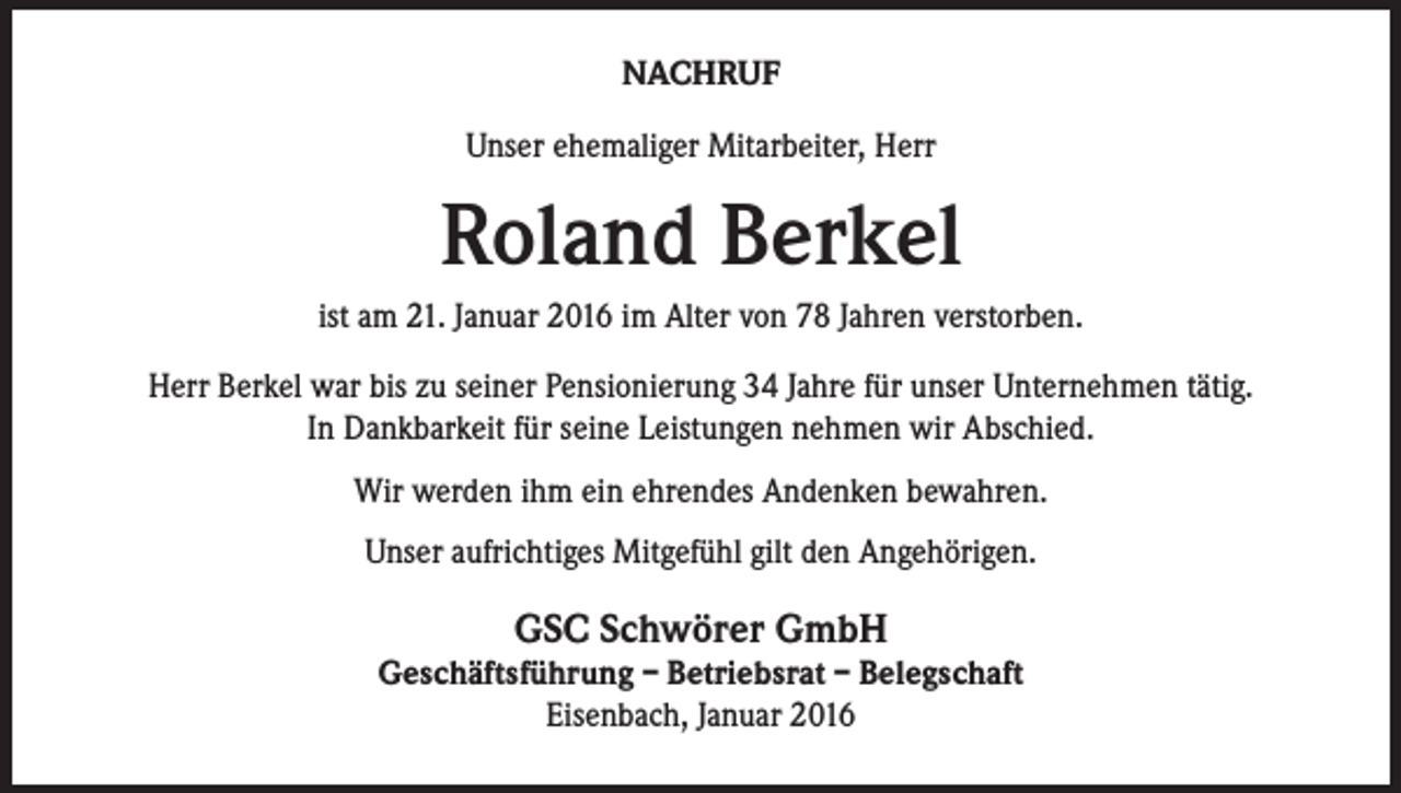 <p>NACHRUF<br />Unser ehemaliger Mitarbeiter, Herr</p><p>Roland Berkel<br />ist am 21. Januar 2016 im Alter von 78 Jahren verstorben.<br />Herr Berkel war bis zu seiner Pensionierung 34 Jahre für unser Unternehmen tätig.<br />In Dankbarkeit für seine Leistungen nehmen wir Abschied.<br />Wir werden ihm ein ehrendes Andenken bewahren.<br />Unser aufrichtiges Mitgefühl gilt den Angehörigen.</p><p>GSC Schwörer GmbH</p><p>Geschäftsführung – Betriebsrat – Belegschaft<br />Eisenbach, Januar 2016</p>