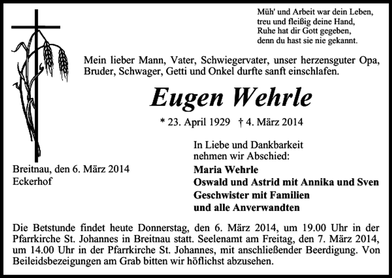 <p>Müh' und Arbeit war dein Leben,<br />treu und fleißig deine Hand,<br />Ruhe hat dir Gott gegeben,<br />denn du hast sie nie gekannt.</p><p>Mein lieber Mann, Vater, Schwiegervater, unser herzensguter Opa,<br />Bruder, Schwager, Getti und Onkel durfte sanft einschlafen.</p><p>Eugen Wehrle<br />* 23. April 1929 † 4. März 2014</p><p>Breitnau, den 6. März 2014<br />Eckerhof</p><p>In Liebe und Dankbarkeit<br />nehmen wir Abschied:<br />Maria Wehrle<br />Oswald und Astrid mit Annika und Sven<br />Geschwister mit Familien<br />und alle Anverwandten</p><p>Die Betstunde findet heute Donnerstag, den 6. März 2014, um 19.00 Uhr in der<br />Pfarrkirche St. Johannes in Breitnau statt. Seelenamt am Freitag, den 7. März 2014,<br />um 14.00 Uhr in der Pfarrkirche St. Johannes, mit anschließender Beerdigung. Von<br />Beileidsbezeigungen am Grab bitten wir höflichst abzusehen.</p>