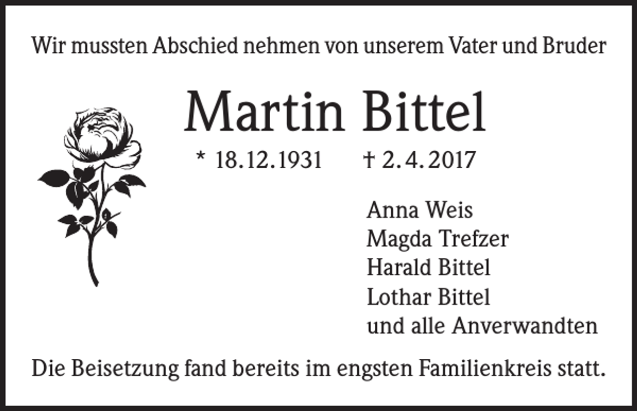<p>Wir mussten Abschied nehmen von unserem Vater und Bruder</p><p>Martin Bittel<br />* 18.12.1931 † 2. 4. 2017</p><p>Anna Weis<br />Magda Trefzer<br />Harald Bittel<br />Lothar Bittel<br />und alle Anverwandten<br />Die Beisetzung fand bereits im engsten Familienkreis statt.</p>