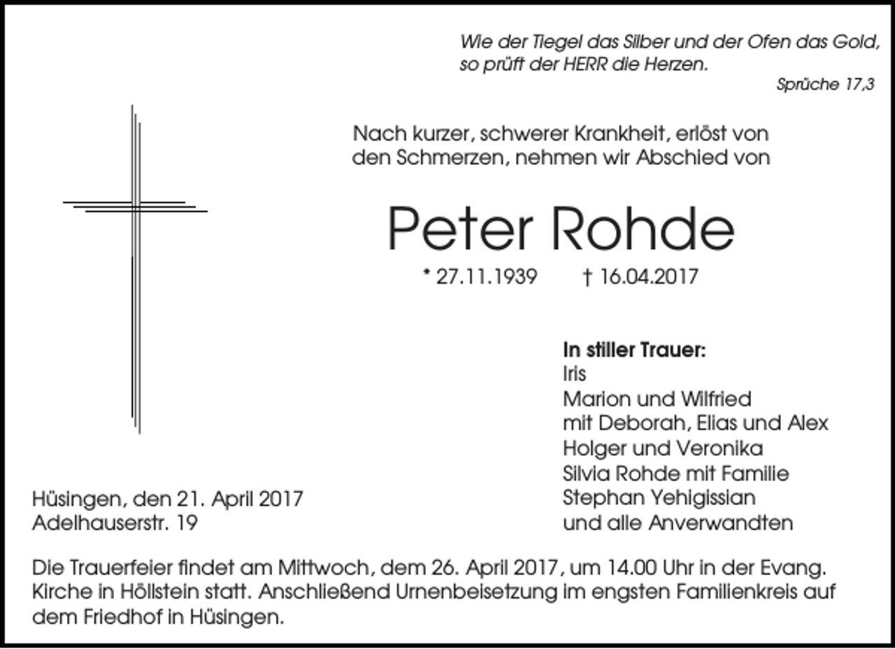 <p>Wie der Tiegel das Silber und der Ofen das Gold,<br />so prüft der HERR die Herzen.<br />Sprüche 17,3</p><p>Nach kurzer, schwerer Krankheit, erlöst von<br />den Schmerzen, nehmen wir Abschied von</p><p>Peter Rohde<br />* 27.11.1939</p><p>Hüsingen, den 21. April 2017<br />Adelhauserstr. 19</p><p>† 16.04.2017</p><p>In stiller Trauer:<br />Iris<br />Marion und Wilfried<br />mit Deborah, Elias und Alex<br />Holger und Veronika<br />Silvia Rohde mit Familie<br />Stephan Yehigissian<br />und alle Anverwandten</p><p>Die Trauerfeier findet am Mittwoch, dem 26. April 2017, um 14.00 Uhr in der Evang.<br />Kirche in Höllstein statt. Anschließend Urnenbeisetzung im engsten Familienkreis auf<br />dem Friedhof in Hüsingen.</p>