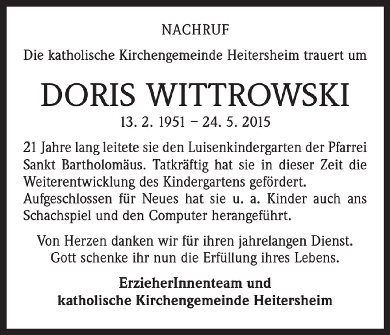 <p>NACHRUF<br />Die katholische Kirchengemeinde Heitersheim trauert um</p><p>DORIS WITTROWSKI<br />13. 2. 1951 – 24. 5. 2015</p><p>21 Jahre lang leitete sie den Luisenkindergarten der Pfarrei<br />Sankt Bartholomäus. Tatkräftig hat sie in dieser Zeit die<br />Weiterentwicklung des Kindergartens gefördert.<br />Aufgeschlossen für Neues hat sie u. a. Kinder auch ans<br />Schachspiel und den Computer herangeführt.<br />Von Herzen danken wir für ihren jahrelangen Dienst.<br />Gott schenke ihr nun die Erfüllung ihres Lebens.<br />ErzieherInnenteam und<br />katholische Kirchengemeinde Heitersheim</p>