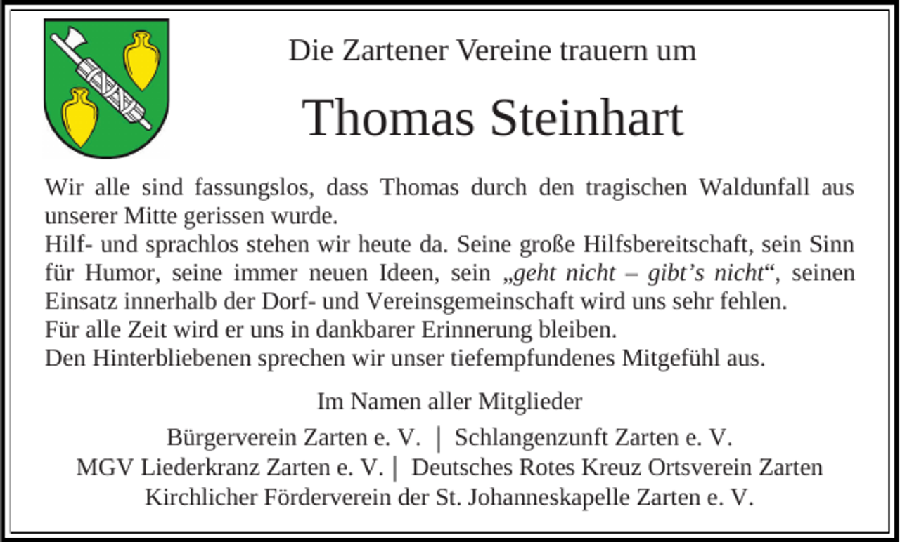 <p>Die Zartener Vereine trauern um</p><p>Thomas Steinhart<br />Wir alle sind fassungslos, dass Thomas durch den tragischen Waldunfall aus<br />unserer Mitte gerissen wurde.<br />Hilf- und sprachlos stehen wir heute da. Seine große Hilfsbereitschaft, sein Sinn<br />für Humor, seine immer neuen Ideen, sein „geht nicht – gibt’s nicht“, seinen<br />Einsatz innerhalb der Dorf- und Vereinsgemeinschaft wird uns sehr fehlen.<br />Für alle Zeit wird er uns in dankbarer Erinnerung bleiben.<br />Den Hinterbliebenen sprechen wir unser tiefempfundenes Mitgefühl aus.<br />Im Namen aller Mitglieder<br />Bürgerverein Zarten e. V. Schlangenzunft Zarten e. V.<br />MGV Liederkranz Zarten e. V. Deutsches Rotes Kreuz Ortsverein Zarten<br />Kirchlicher Förderverein der St. Johanneskapelle Zarten e. V.</p>