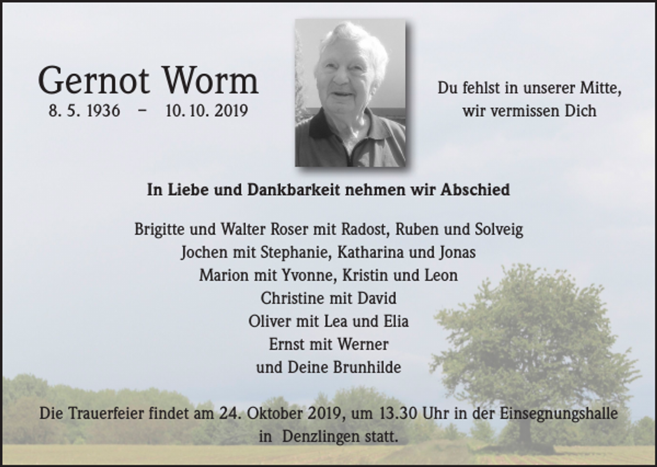 <p>Gernot Worm</p><p>8. 5. 1936 – 10. 10. 2019</p><p>Du fehlst in unserer Mitte,<br />wir vermissen Dich</p><p>In Liebe und Dankbarkeit nehmen wir Abschied<br />Brigitte und Walter Roser mit Radost, Ruben und Solveig<br />Jochen mit Stephanie, Katharina und Jonas<br />Marion mit Yvonne, Kristin und Leon<br />Christine mit David<br />Oliver mit Lea und Elia<br />Ernst mit Werner<br />und Deine Brunhilde<br />Die Trauerfeier findet am 24. Oktober 2019, um 13.30 Uhr in der Einsegnungshalle<br />in Denzlingen statt.</p>