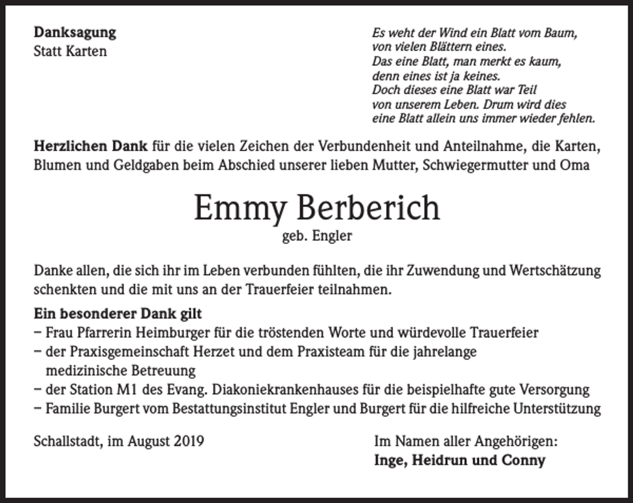 <p>Danksagung<br />Statt Karten</p><p>Es weht der Wind ein Blatt vom Baum,<br />von vielen Blättern eines.<br />Das eine Blatt, man merkt es kaum,<br />denn eines ist ja keines.<br />Doch dieses eine Blatt war Teil<br />von unserem Leben. Drum wird dies<br />eine Blatt allein uns immer wieder fehlen.</p><p>Herzlichen Dank für die vielen Zeichen der Verbundenheit und Anteilnahme, die Karten,<br />Blumen und Geldgaben beim Abschied unserer lieben Mutter, Schwiegermutter und Oma</p><p>Emmy Berberich<br />geb. Engler</p><p>Danke allen, die sich ihr im Leben verbunden fühlten, die ihr Zuwendung und Wertschätzung<br />schenkten und die mit uns an der Trauerfeier teilnahmen.<br />Ein besonderer Dank gilt<br />– Frau Pfarrerin Heimburger für die tröstenden Worte und würdevolle Trauerfeier<br />– der Praxisgemeinschaft Herzet und dem Praxisteam für die jahrelange<br />medizinische Betreuung<br />– der Station M1 des Evang. Diakoniekrankenhauses für die beispielhafte gute Versorgung<br />– Familie Burgert vom Bestattungsinstitut Engler und Burgert für die hilfreiche Unterstützung<br />Schallstadt, im August 2019</p><p>Im Namen aller Angehörigen:<br />Inge, Heidrun und Conny</p>