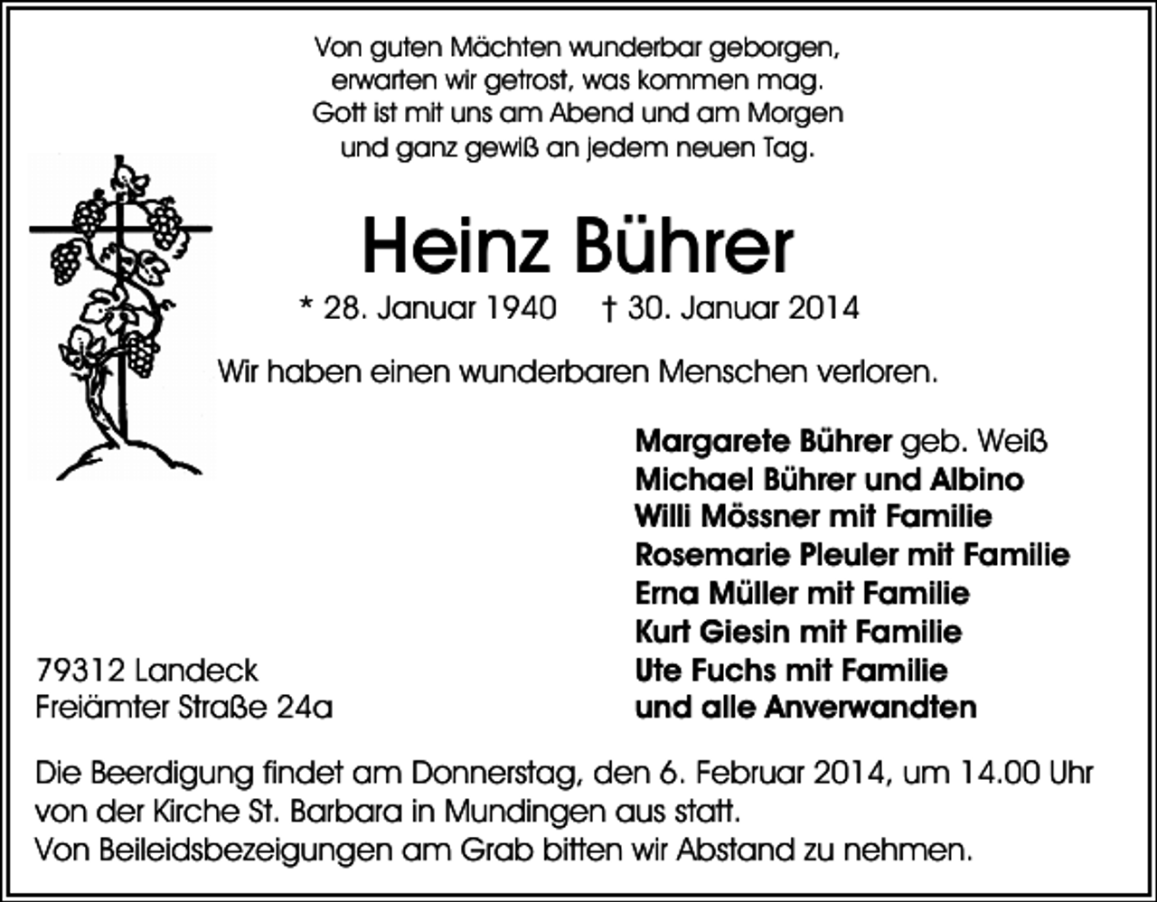 <p>Von guten Mächten wunderbar geborgen,<br />erwarten wir getrost, was kommen mag.<br />Gott ist mit uns am Abend und am Morgen<br />und ganz gewiß an jedem neuen Tag.</p><p>Heinz Bührer</p><p>* 28. Januar 1940</p><p>† 30. Januar 2014</p><p>Wir haben einen wunderbaren Menschen verloren.</p><p>79312 Landeck<br />Freiämter Straße 24a</p><p>Margarete Bührer geb. Weiß<br />Michael Bührer und Albino<br />Willi Mössner mit Familie<br />Rosemarie Pleuler mit Familie<br />Erna Müller mit Familie<br />Kurt Giesin mit Familie<br />Ute Fuchs mit Familie<br />und alle Anverwandten</p><p>Die Beerdigung findet am Donnerstag, den 6. Februar 2014, um 14.00 Uhr<br />von der Kirche St. Barbara in Mundingen aus statt.<br />Von Beileidsbezeigungen am Grab bitten wir Abstand zu nehmen.</p>