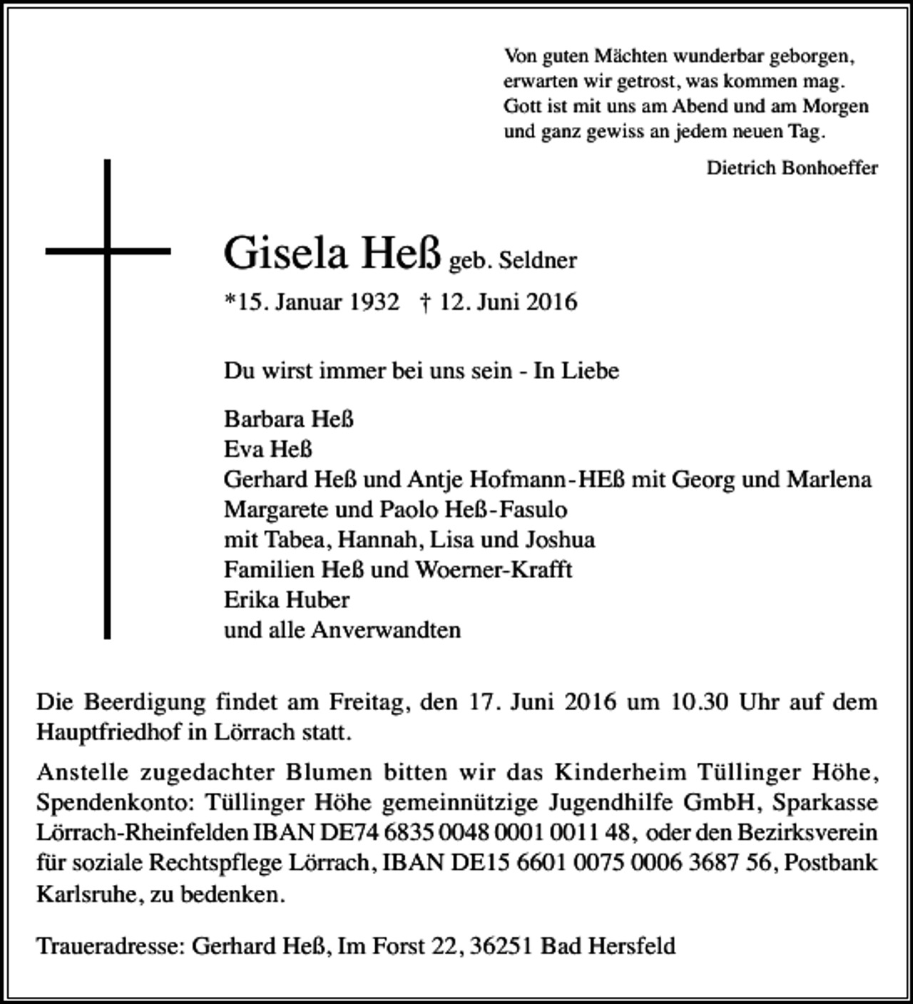 <p>Von guten Mächten wunderbar geborgen,<br />erwarten wir getrost, was kommen mag.<br />Gott ist mit uns am Abend und am Morgen<br />und ganz gewiss an jedem neuen Tag.<br />Dietrich Bonhoeffer</p><p>Gisela Heß geb. Seldner<br />*15. Januar 1932 † 12. Juni 2016<br />Du wirst immer bei uns sein - In Liebe<br />Barbara Heß<br />Eva Heß<br />Gerhard Heß und Antje Hofmann - HEß mit Georg und Marlena<br />Margarete und Paolo Heß - Fasulo<br />mit Tabea, Hannah, Lisa und Joshua<br />Familien Heß und Woerner-Krafft<br />Erika Huber<br />und alle Anverwandten<br />Die Beerdigung findet am Freitag, den 17. Juni 2016 um 10.30 Uhr auf dem<br />Hauptfriedhof in Lörrach statt.<br />Anstelle zugedachter Blumen bitten wir das Kinderheim Tüllinger Höhe,<br />Spendenkonto: Tüllinger Höhe gemeinnützige Jugendhilfe GmbH, Sparkasse<br />Lörrach-Rheinfelden IBAN DE74 6835 0048 01 48, oder den Bezirksverein<br />für soziale Rechtspflege Lörrach, IBAN DE15 6601 0075 0006 3687 56, Postbank<br />Karlsruhe, zu bedenken.<br />Traueradresse: Gerhard Heß, Im Forst 22, 36251 Bad Hersfeld</p>