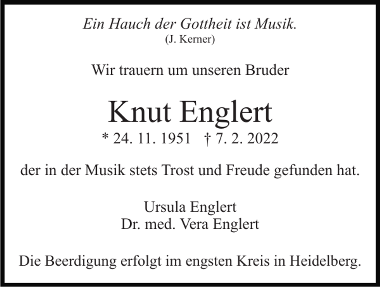 <p>Ein Hauch der Gottheit ist Musik.<br />(J. Kerner)</p><p>Wir trauern um unseren Bruder</p><p>Knut Englert<br />* 24. 11. 1951 † 7. 2. 2022<br />der in der Musik stets Trost und Freude gefunden hat.<br />Ursula Englert<br />Dr. med. Vera Englert<br />Die Beerdigung erfolgt im engsten Kreis in Heidelberg.</p>