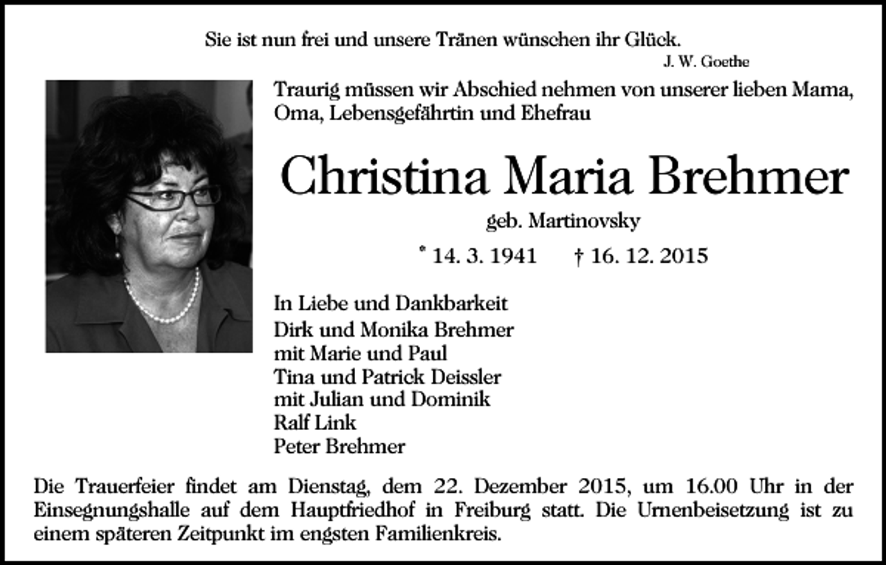 <p>Sie ist nun frei und unsere Tränen wünschen ihr Glück.<br />J. W. Goethe</p><p>Traurig müssen wir Abschied nehmen von unserer lieben Mama,<br />Oma, Lebensgefährtin und Ehefrau</p><p>Christina Maria Brehmer<br />Bild einfügen</p><p>geb. Martinovsky<br />* 14. 3. 1941</p><p>† 16. 12. 2015</p><p>In Liebe und Dankbarkeit<br />Dirk und Monika Brehmer<br />mit Marie und Paul<br />Tina und Patrick Deissler<br />mit Julian und Dominik<br />Ralf Link<br />Peter Brehmer<br />Die Trauerfeier findet am Dienstag, dem 22. Dezember 2015, um 16.00 Uhr in der<br />Einsegnungshalle auf dem Hauptfriedhof in Freiburg statt. Die Urnenbeisetzung ist zu<br />einem späteren Zeitpunkt im engsten Familienkreis.</p>