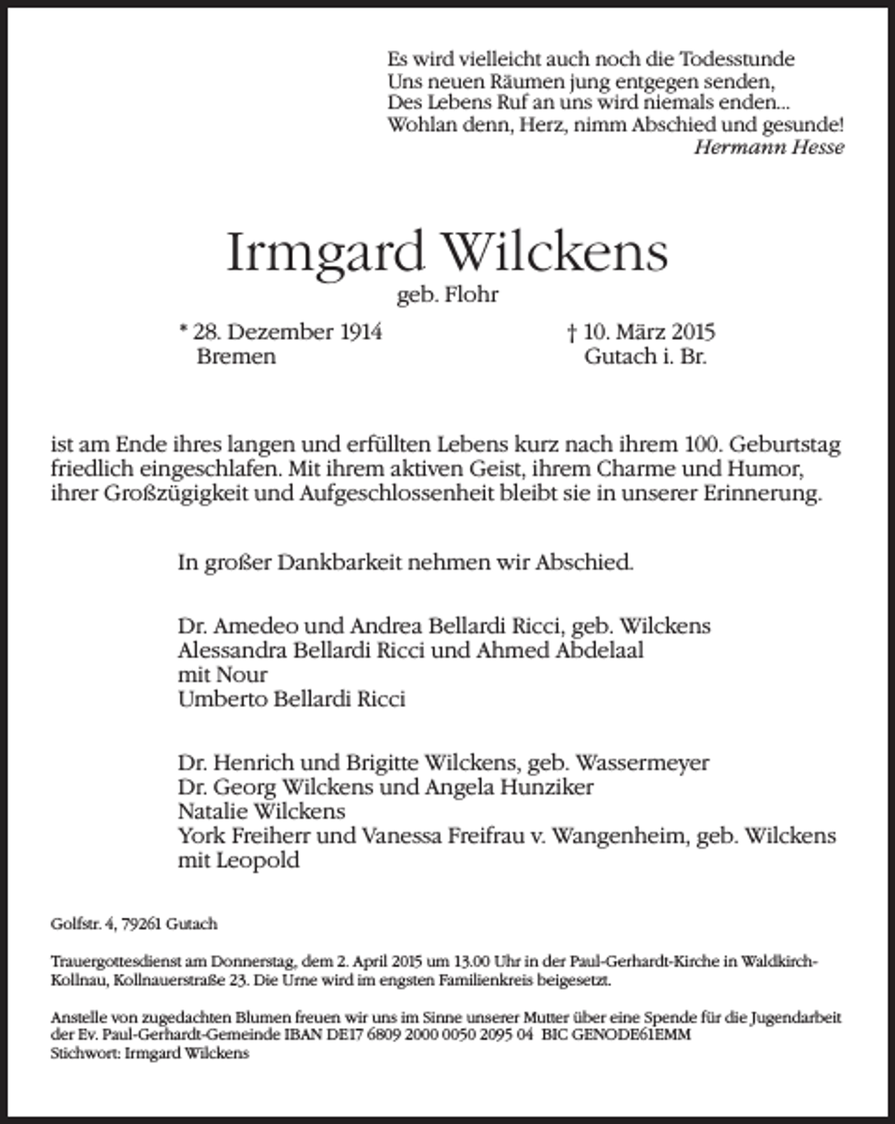 <p>Es wird vielleicht auch noch die Todesstunde<br />Uns neuen Räumen jung entgegen senden,<br />Des Lebens Ruf an uns wird niemals enden...<br />Wohlan denn, Herz, nimm Abschied und gesunde!</p><p>Hermann Hesse</p><p>Irmgard Wilckens<br />geb. Flohr</p><p>* 28. Dezember 1914 † 10. März 2015<br />Bremen<br />Gutach i. Br.</p><p>ist am Ende ihres langen und erfüllten Lebens kurz nach ihrem 100. Geburtstag<br />friedlich eingeschlafen. Mit ihrem aktiven Geist, ihrem Charme und Humor,<br />ihrer Großzügigkeit und Aufgeschlossenheit bleibt sie in unserer Erinnerung.<br />In großer Dankbarkeit nehmen wir Abschied.<br />Dr. Amedeo und Andrea Bellardi Ricci, geb. Wilckens<br />Alessandra Bellardi Ricci und Ahmed Abdelaal<br />mit Nour<br />Umberto Bellardi Ricci<br />Dr. Henrich und Brigitte Wilckens, geb. Wassermeyer<br />Dr. Georg Wilckens und Angela Hunziker<br />Natalie Wilckens<br />York Freiherr und Vanessa Freifrau v. Wangenheim, geb. Wilckens<br />mit Leopold<br />Golfstr. 4, 79261 Gutach<br />Trauergottesdienst am Donnerstag, dem 2. April 2015 um 13.00 Uhr in der Paul-Gerhardt-Kirche in WaldkirchKollnau, Kollnauerstraße 23. Die Urne wird im engsten Familienkreis beigesetzt.<br />Anstelle von zugedachten Blumen freuen wir uns im Sinne unserer Mutter über eine Spende für die Jugendarbeit<br />der Ev. Paul-Gerhardt-Gemeinde IBAN DE17 6809 2050 2095 04 BIC GENODE61EMM<br />Stichwort: Irmgard Wilckens</p>