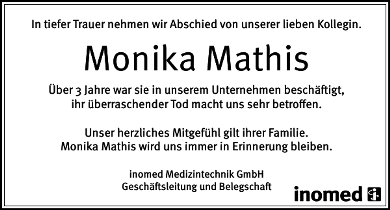 <p>In tiefer Trauer nehmen wir Abschied von unserer lieben Kollegin.</p><p>Monika Mathis<br />Über 3 Jahre war sie in unserem Unternehmen beschäftigt,<br />ihr überraschender Tod macht uns sehr betroffen.<br />Unser herzliches Mitgefühl gilt ihrer Familie.<br />Monika Mathis wird uns immer in Erinnerung bleiben.<br />inomed Medizintechnik GmbH<br />Geschäftsleitung und Belegschaft</p>