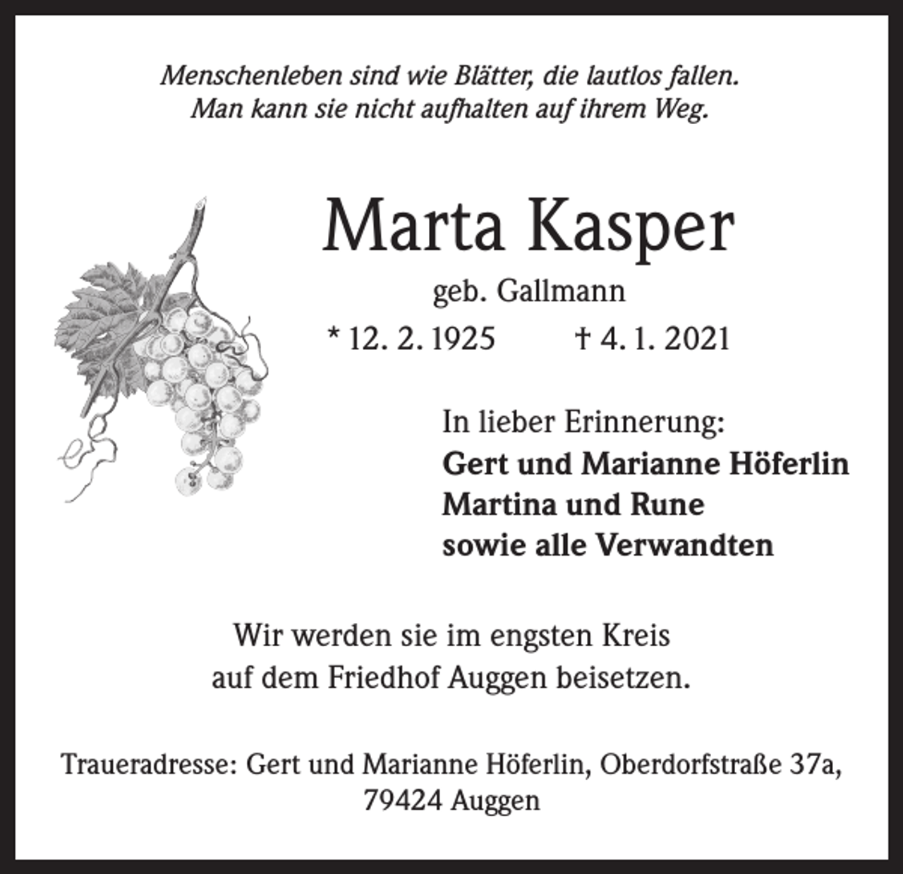 <p>Menschenleben sind wie Blätter, die lautlos fallen.<br />Man kann sie nicht aufhalten auf ihrem Weg.</p><p>Marta Kasper<br />geb. Gallmann<br />* 12. 2. 1925<br />† 4. 1. 2021<br />In lieber Erinnerung:<br />Gert und Marianne Höferlin<br />Martina und Rune<br />sowie alle Verwandten<br />Wir werden sie im engsten Kreis<br />auf dem Friedhof Auggen beisetzen.<br />Traueradresse: Gert und Marianne Höferlin, Oberdorfstraße 37a,<br />79424 Auggen</p>
