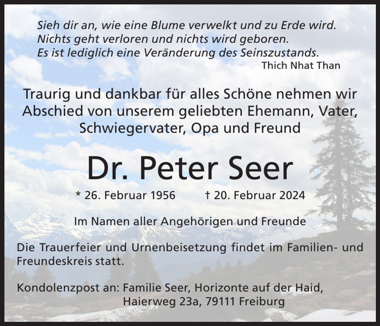 <p>Sieh dir an, wie eine Blume verwelkt und zu Erde wird.<br />Nichts geht verloren und nichts wird geboren.<br />Es ist lediglich eine Veränderung des Seinszustands.</p><p>Thich Nhat Than</p><p>Traurig und dankbar für alles Schöne nehmen wir<br />Abschied von unserem geliebten Ehemann, Vater,<br />Schwiegervater, Opa und Freund</p><p>Dr. Peter Seer<br />* 26. Februar 1956</p><p>† 20. Februar 2024</p><p>Im Namen aller Angehörigen und Freunde<br />Die Trauerfeier und Urnenbeisetzung findet im Familien- und<br />Freundeskreis statt.<br />Kondolenzpost an: F amilie Seer, Horizonte auf der Haid,<br />Haierweg 23a, 79111 Freiburg</p>