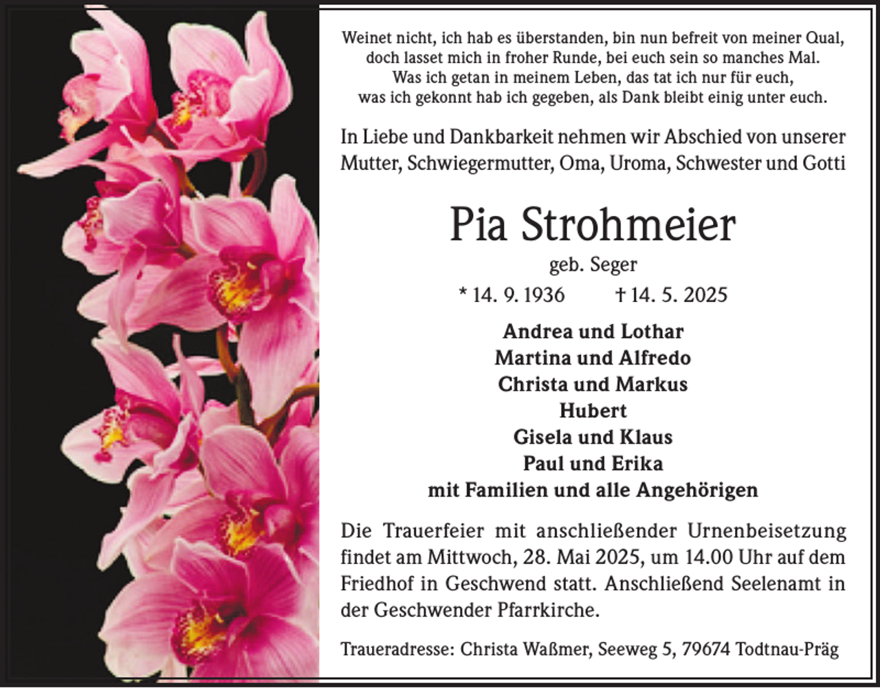 <p>Weinet nicht, ich hab es überstanden, bin nun befreit von meiner Qual,<br />doch lasset mich in froher Runde, bei euch sein so manches Mal.<br />Was ich getan in meinem Leben, das tat ich nur für euch,<br />was ich gekonnt hab ich gegeben, als Dank bleibt einig unter euch.</p><p>In Liebe und Dankbarkeit nehmen wir Abschied von unserer<br />Mutter, Schwiegermutter, Oma, Uroma, Schwester und Gotti</p><p>Pia Strohmeier<br />geb. Seger<br />* 14. 9. 1936<br />† 14. 5. 2025</p><p>Andrea und Lothar<br />Martina und Alfredo<br />Christa und Markus<br />Hubert<br />Gisela und Klaus<br />Paul und Erika<br />mit Familien und alle Angehörigen<br />Die Trauerfeier mit anschließender Urnenbeisetzung<br />findet am Mittwoch, 28. Mai 2025, um 14.00 Uhr auf dem<br />Friedhof in Geschwend statt. Anschließend Seelenamt in<br />der Geschwender Pfarrkirche.<br />Traueradresse: Christa Waßmer, Seeweg 5, 79674 Todtnau-Präg</p>