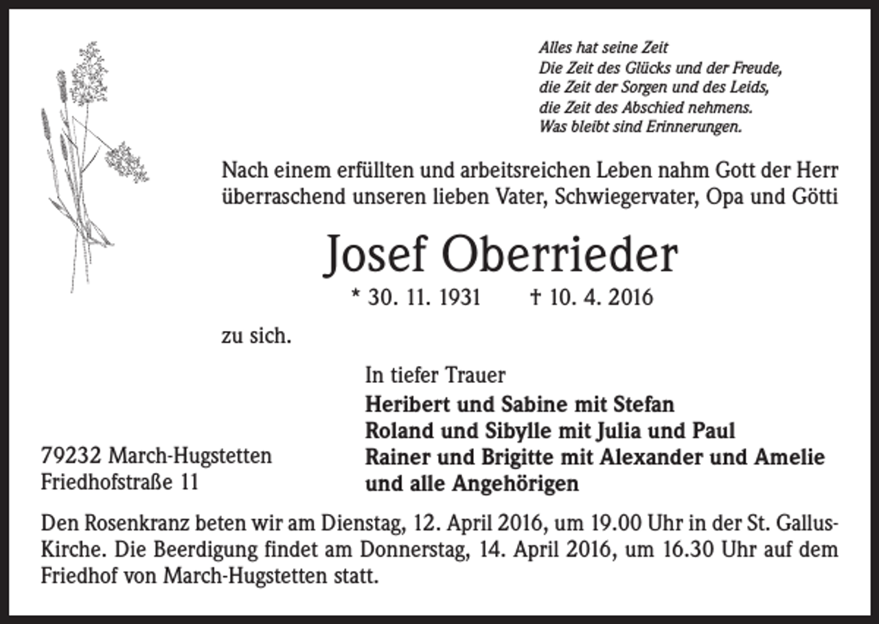 <p>Alles hat seine Zeit<br />Die Zeit des Glücks und der Freude,<br />die Zeit der Sorgen und des Leids,<br />die Zeit des Abschied nehmens.<br />Was bleibt sind Erinnerungen.</p><p>Nach einem erfüllten und arbeitsreichen Leben nahm Gott der Herr<br />überraschend unseren lieben Vater, Schwiegervater, Opa und Götti</p><p>Josef Oberrieder<br />* 30. 11. 1931 † 10. 4. 2016</p><p>zu sich.</p><p>79232 March-Hugstetten<br />Friedhofstraße 11</p><p>In tiefer Trauer<br />Heribert und Sabine mit Stefan<br />Roland und Sibylle mit Julia und Paul<br />Rainer und Brigitte mit Alexander und Amelie<br />und alle Angehörigen</p><p>Den Rosenkranz beten wir am Dienstag, 12. April 2016, um 19.00 Uhr in der St. GallusKirche. Die Beerdigung findet am Donnerstag, 14. April 2016, um 16.30 Uhr auf dem<br />Friedhof von March-Hugstetten statt.</p>