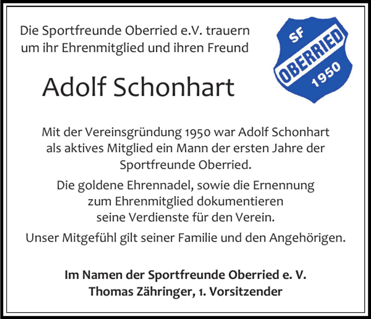 <p>Die Sportfreunde Oberried e.V. trauern<br />um ihr Ehrenmitglied und ihren Freund</p><p>Adolf Schonhart<br />Mit der Vereinsgründung 1950 war Adolf Schonhart<br />als aktives Mitglied ein Mann der ersten Jahre der<br />Sportfreunde Oberried.<br />Die goldene Ehrennadel, sowie die Ernennung<br />um Ehrenmitglied dokumentieren<br />seine Verdienste für den Verein.<br />Unser Mitgefühl gilt seiner Familie und den Angehörigen.<br />Im Namen der Sportfreunde Oberried e. V.<br />Thomas Zähringer, 1. Vorsitzender</p>