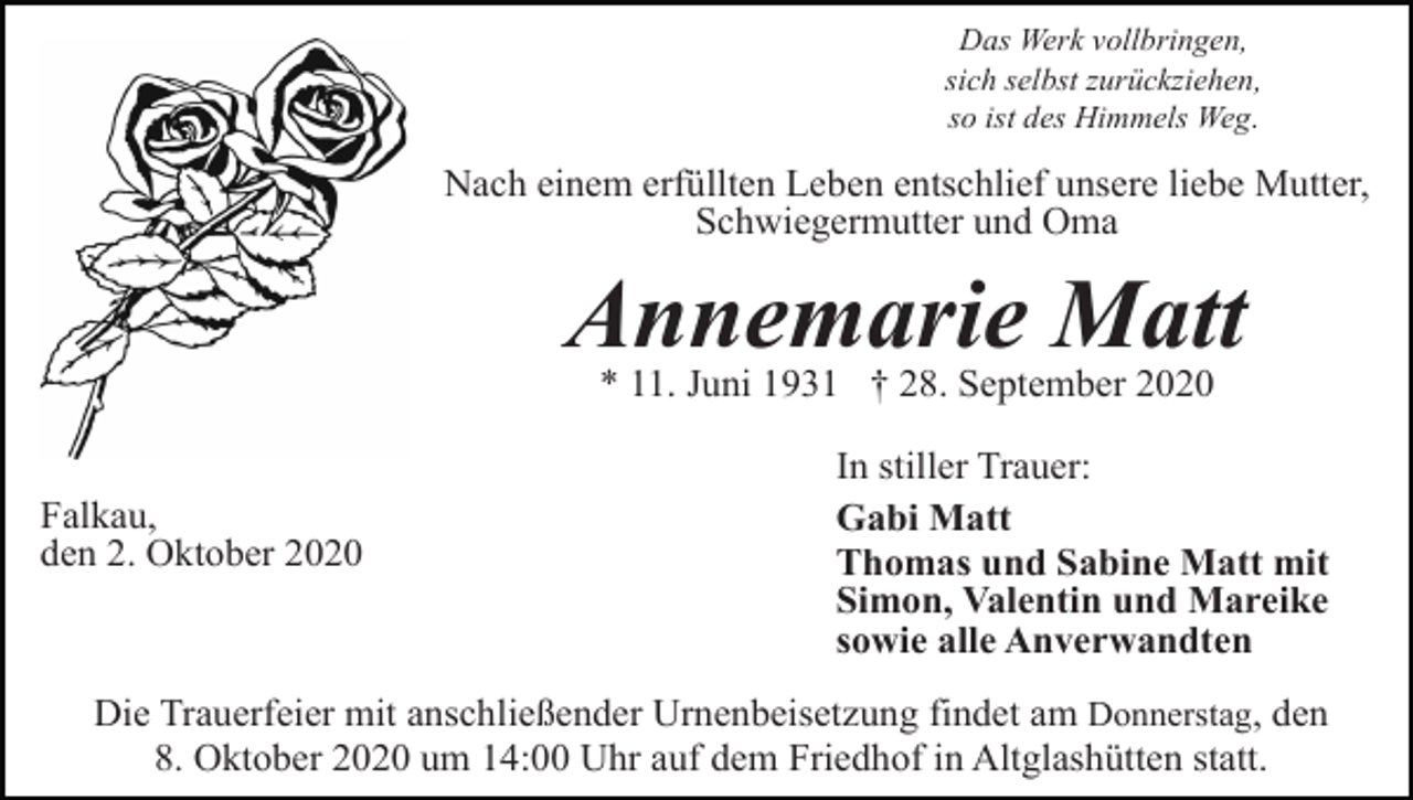 <p>Das Werk vollbringen,<br />sich selbst zurückziehen,<br />so ist des Himmels Weg.</p><p>Nach einem erfüllten Leben entschlief unsere liebe Mutter,<br />Schwiegermutter und Oma</p><p>Annemarie Matt<br />* 11. Juni 1931 † 28. September 2020<br />Falkau,<br />den 2. Oktober 2020</p><p>In stiller Trauer:<br />Gabi Matt<br />Thomas und Sabine Matt mit<br />Simon, Valentin und Mareike<br />sowie alle Anverwandten</p><p>Die Trauerfeier mit anschließender Urnenbeisetzung findet am Donnerstag, den<br />8. Oktober 2020 um 14:00 Uhr auf dem Friedhof in Altglashütten statt.</p>