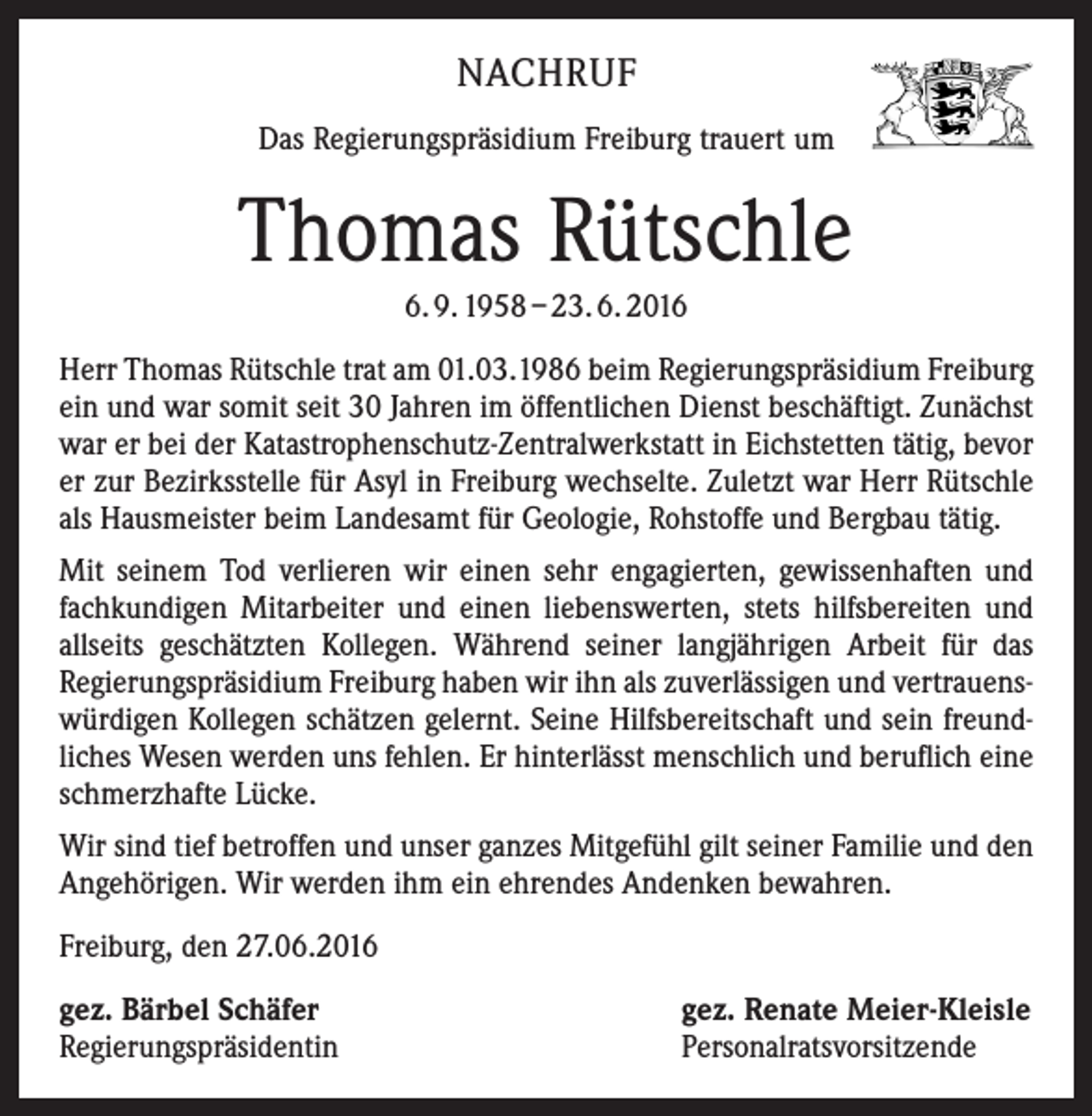 <p>Nachruf<br />Das Regierungspräsidium Freiburg trauert um</p><p>Thomas Rütschle<br />6. 9. 1958 – 23. 6. 2016<br />Herr Thomas Rütschle trat am 01.03.1986 beim Regierungspräsidium Freiburg<br />ein und war somit seit 30 Jahren im öffentlichen Dienst beschäftigt. Zunächst<br />war er bei der Katastrophenschutz-Zentralwerkstatt in Eichstetten tätig, bevor<br />er zur Bezirksstelle für Asyl in Freiburg wechselte. Zuletzt war Herr Rütschle<br />als Hausmeister beim Landesamt für Geologie, Rohstoffe und Bergbau tätig.<br />Mit seinem Tod verlieren wir einen sehr engagierten, gewissenhaften und<br />fachkundigen Mitarbeiter und einen liebenswerten, stets hilfsbereiten und<br />allseits geschätzten Kollegen. Während seiner langjährigen Arbeit für das<br />Regierungspräsidium Freiburg haben wir ihn als zuverlässigen und vertrauenswürdigen Kollegen schätzen gelernt. Seine Hilfsbereitschaft und sein freundliches Wesen werden uns fehlen. Er hinterlässt menschlich und beruflich eine<br />schmerzhafte Lücke.<br />Wir sind tief betroffen und unser ganzes Mitgefühl gilt seiner Familie und den<br />Angehörigen. Wir werden ihm ein ehrendes Andenken bewahren.<br />Freiburg, den 27.06.2016<br />gez. Bärbel Schäfer<br />Regierungspräsidentin</p><p>gez. Renate Meier-Kleisle<br />Personalratsvorsitzende</p>
