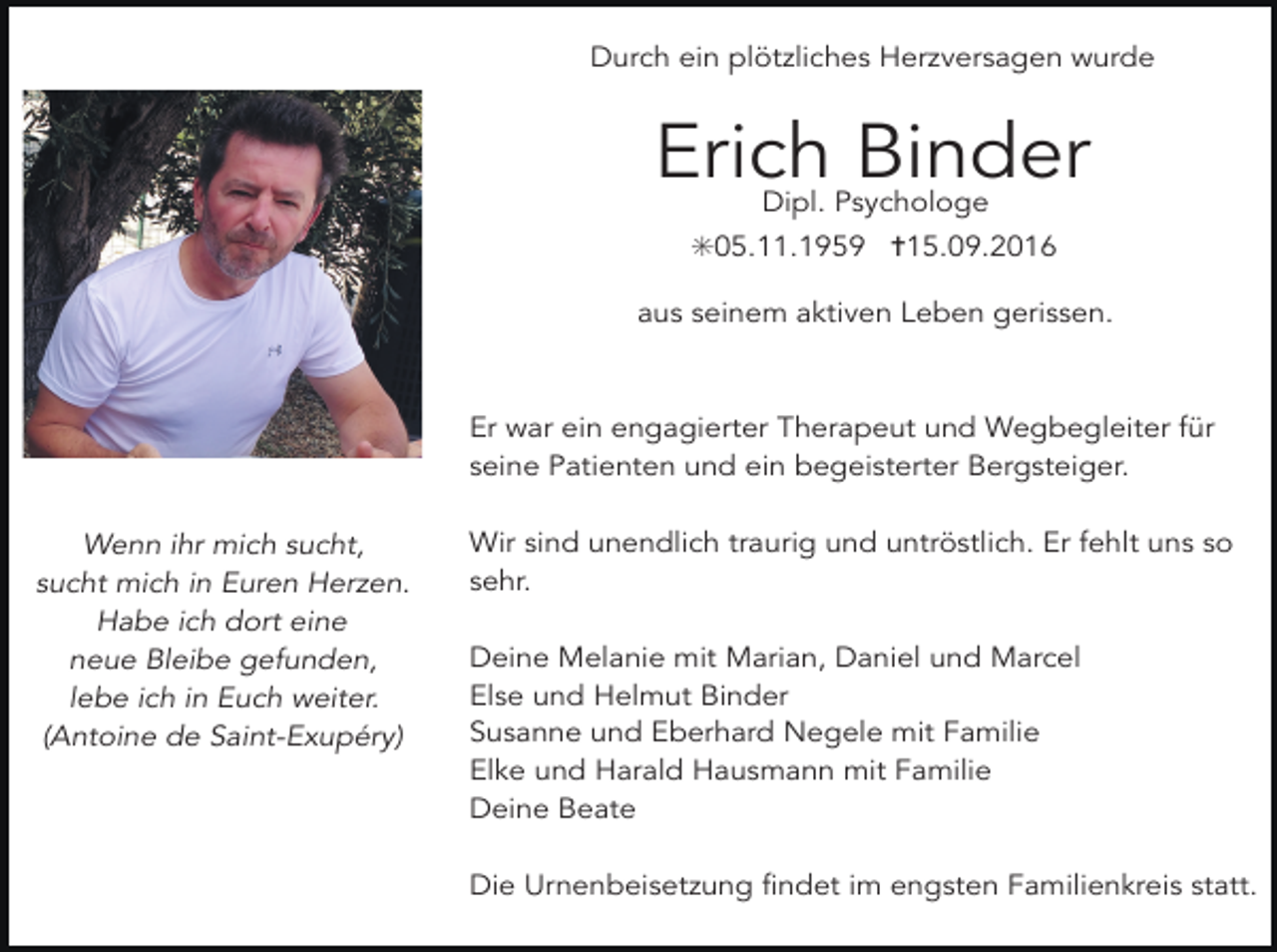 <p>Durch ein plötzliches Herzversagen wurde</p><p>Erich Binder<br />Dipl. Psychologe</p><p>✳05.11.1959 ✝15.09.2016<br />aus seinem aktiven Leben gerissen.</p><p>Er war ein engagierter Therapeut und Wegbegleiter für<br />seine Patienten und ein begeisterter Bergsteiger.<br />Wenn ihr mich sucht,<br />sucht mich in Euren Herzen.<br />Habe ich dort eine<br />neue Bleibe gefunden,<br />lebe ich in Euch weiter.<br />(Antoine de Saint-Exupéry)</p><p>Wir sind unendlich traurig und untröstlich. Er fehlt uns so<br />sehr.<br />Deine Melanie mit Marian, Daniel und Marcel<br />Else und Helmut Binder<br />Susanne und Eberhard Negele mit Familie<br />Elke und Harald Hausmann mit Familie<br />Deine Beate<br />Die Urnenbeisetzung findet im engsten Familienkreis statt.</p>