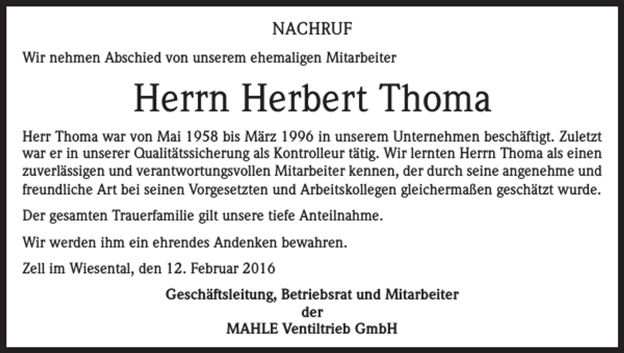 <p>NACHRUF<br />Wir nehmen Abschied von unserem ehemaligen Mitarbeiter</p><p>Herrn Herbert Thoma<br />Herr Thoma war von Mai 1958 bis März 1996 in unserem Unternehmen beschäftigt. Zuletzt<br />war er in unserer Qualitätssicherung als Kontrolleur tätig. Wir lernten Herrn Thoma als einen<br />zuverlässigen und verantwortungsvollen Mitarbeiter kennen, der durch seine angenehme und<br />freundliche Art bei seinen Vorgesetzten und Arbeitskollegen gleichermaßen geschätzt wurde.<br />Der gesamten Trauerfamilie gilt unsere tiefe Anteilnahme.<br />Wir werden ihm ein ehrendes Andenken bewahren.<br />Zell im Wiesental, den 12. Februar 2016<br />Geschäftsleitung, Betriebsrat und Mitarbeiter<br />der<br />MAHLE Ventiltrieb GmbH</p>