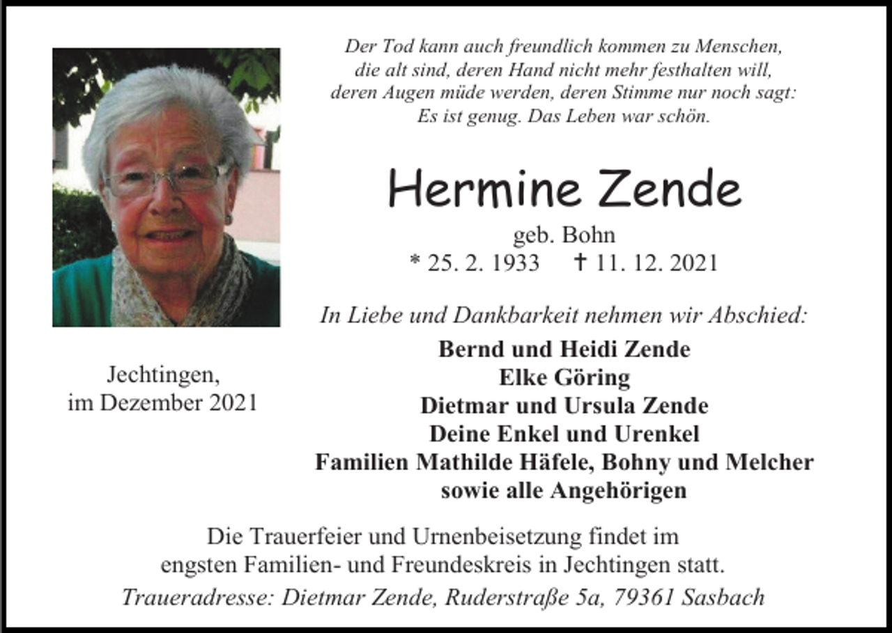 <p>Der Tod kann auch freundlich kommen zu Menschen,<br />die alt sind, deren Hand nicht mehr festhalten will,<br />deren Augen müde werden, deren Stimme nur noch sagt:<br />Es ist genug. Das Leben war schön.</p><p>Hermine Zende<br />geb. Bohn<br />* 25. 2. 1933  11. 12. 2021</p><p>Jechtingen,<br />im Dezember 2021</p><p>In Liebe und Dankbarkeit nehmen wir Abschied:<br />Bernd und Heidi Zende<br />Elke Göring<br />Dietmar und Ursula Zende<br />Deine Enkel und Urenkel<br />Familien Mathilde Häfele, Bohny und Melcher<br />sowie alle Angehörigen</p><p>Die Trauerfeier und Urnenbeisetzung findet im<br />engsten Familien- und Freundeskreis in Jechtingen statt.<br />Traueradresse: Dietmar Zende, Ruderstraße 5a, 79361 Sasbach</p>