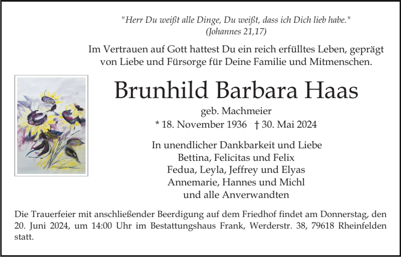 <p>"Herr Du weißt alle Dinge, Du weißt, dass ich Dich lieb habe."<br />(Johannes 21,17)</p><p>Im Vertrauen auf Gott hattest Du ein reich erfülltes Leben, geprägt<br />von Liebe und Fürsorge für Deine Familie und Mitmenschen.</p><p>Brunhild Barbara Haas<br />geb. Machmeier<br />* 18. November 1936 † 30. Mai 2024<br />In unendlicher Dankbarkeit und Liebe<br />Bettina, Felicitas und Felix<br />Fedua, Leyla, Jeffrey und Elyas<br />Annemarie, Hannes und Michl<br />und alle Anverwandten<br />Die Trauerfeier mit anschließender Beerdigung auf dem Friedhof findet am Donnerstag, den<br />20. Juni 2024, um 14:00 Uhr im Bestattungshaus Frank, Werderstr. 38, 79618 Rheinfelden<br />statt.</p>