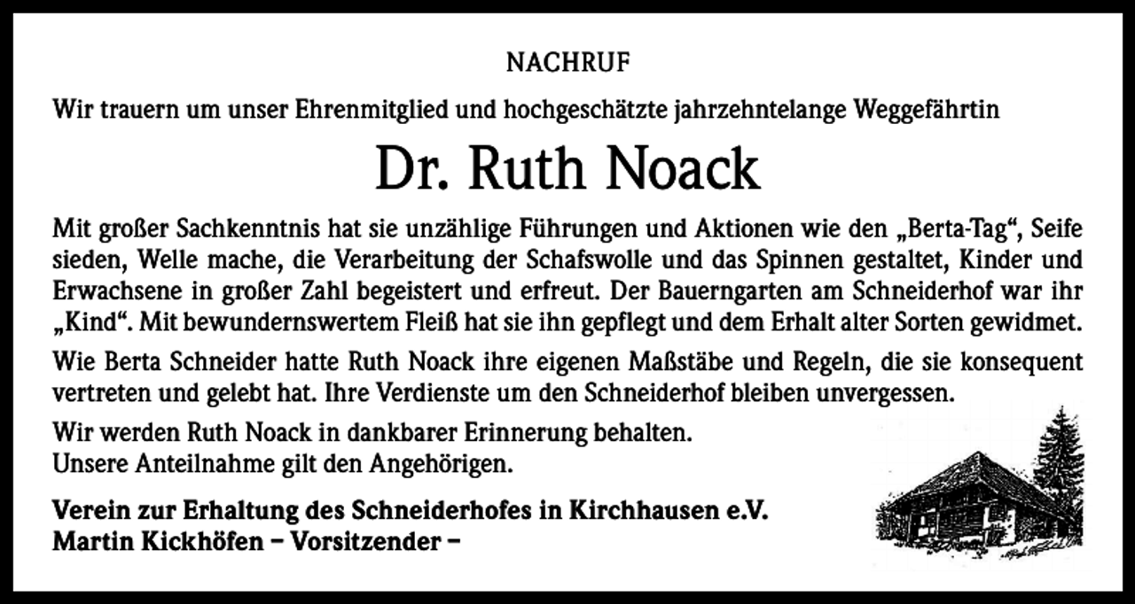 <p>NACHRUF<br />Wir trauern um unser Ehrenmitglied und hochgeschätzte jahrzehntelange Weggefährtin</p><p>Dr. Ruth Noack<br />Mit großer Sachkenntnis hat sie unzählige Führungen und Aktionen wie den „Berta-Tag“, Seife<br />sieden, Welle mache, die Verarbeitung der Schafswolle und das Spinnen gestaltet, Kinder und<br />Erwachsene in großer Zahl begeistert und erfreut. Der Bauerngarten am Schneiderhof war ihr<br />„Kind“. Mit bewundernswertem Fleiß hat sie ihn gepflegt und dem Erhalt alter Sorten gewidmet.<br />Wie Berta Schneider hatte Ruth Noack ihre eigenen Maßstäbe und Regeln, die sie konsequent<br />vertreten und gelebt hat. Ihre Verdienste um den Schneiderhof bleiben unvergessen.<br />Wir werden Ruth Noack in dankbarer Erinnerung behalten.<br />Unsere Anteilnahme gilt den Angehörigen.<br />Verein zur Erhaltung des Schneiderhofes in Kirchhausen e.V.<br />Martin Kickhöfen – Vorsitzender –</p>