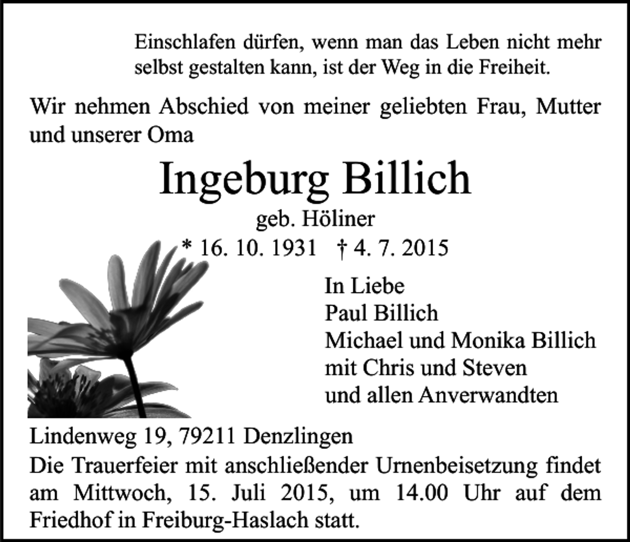 <p>Einschlafen dürfen, wenn man das Leben nicht mehr<br />selbst gestalten kann, ist der Weg in die Freiheit.</p><p>Wir nehmen Abschied von meiner geliebten Frau, Mutter<br />und unserer Oma</p><p>Ingeburg Billich<br />geb. Höliner<br />* 16. 10. 1931 † 4. 7. 2015</p><p>In Liebe<br />Paul Billich<br />Michael und Monika Billich<br />mit Chris und Steven<br />und allen Anverwandten<br />Lindenweg 19, 79211 Denzlingen<br />Die Trauerfeier mit anschließender Urnenbeisetzung findet<br />am Mittwoch, 15. Juli 2015, um 14.00 Uhr auf dem<br />Friedhof in Freiburg-Haslach statt.</p>