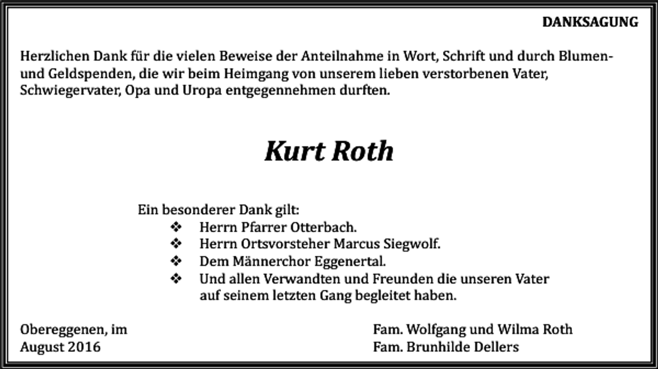 <p>DANKSAGUNG<br />Herzlichen Dank für die vielen Beweise der Anteilnahme in Wort, Schrift und durch Blumenund Geldspenden, die wir beim Heimgang von unserem lieben verstorbenen Vater,<br />Schwiegervater, Opa und Uropa entgegennehmen durften.</p><p>Kurt Roth<br />Ein besonderer Dank gilt:<br />� Herrn Pfarrer Otterbach.<br />� Herrn Ortsvorsteher Marcus Siegwolf.<br />� Dem Männerchor Eggenertal.<br />� Und allen Verwandten und Freunden die unseren Vater<br />auf seinem letzten Gang begleitet haben.<br />Obereggenen, im<br />August 2016</p><p>Fam. Wolfgang und Wilma Roth<br />Fam. Brunhilde Dellers</p>