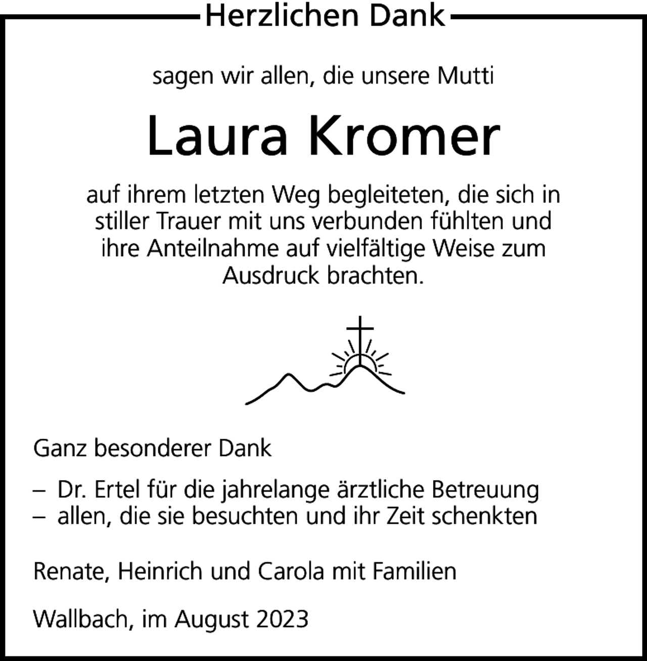 <p>Herzlichen Dank<br />sagen wir allen, die unsere Mutti</p><p>Laura Kromer<br />auf ihrem letzten Weg begleiteten, die sich in<br />stiller Trauer mit uns verbunden fühlten und<br />ihre Anteilnahme auf vielfältige Weise zum<br />Ausdruck brachten.</p><p>Ganz besonderer Dank<br />– Dr. Ertel für die jahrelange ärztliche Betreuung<br />– allen, die sie besuchten und ihr Zeit schenkten<br />Renate, Heinrich und Carola mit Familien<br />Wallbach, im August 2023</p>