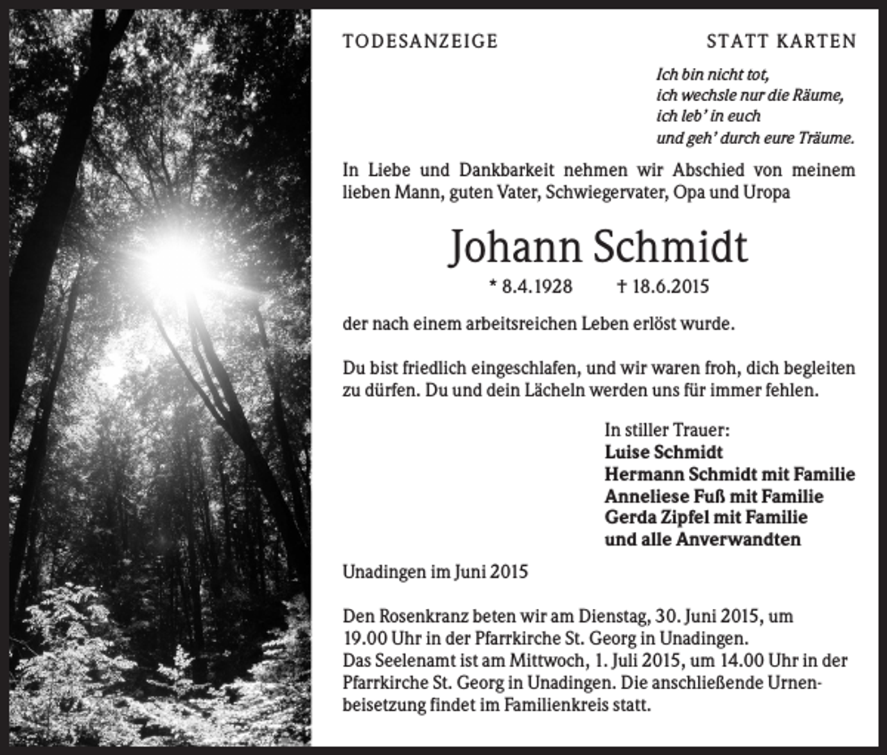<p>T O D ES A NZ EIG E</p><p>S T A T T K A R T EN<br />Ich bin nicht tot,<br />ich wechsle nur die Räume,<br />ich leb’ in euch<br />und geh’ durch eure Träume.</p><p>In Liebe und Dankbarkeit nehmen wir Abschied von meinem<br />lieben Mann, guten Vater, Schwiegervater, Opa und Uropa</p><p>Johann Schmidt<br />* 8.4.1928</p><p>† 18.6.2015</p><p>der nach einem arbeitsreichen Leben erlöst wurde.<br />Du bist friedlich eingeschlafen, und wir waren froh, dich begleiten<br />zu dürfen. Du und dein Lächeln werden uns für immer fehlen.<br />In stiller Trauer:<br />Luise Schmidt<br />Hermann Schmidt mit Familie<br />Anneliese Fuß mit Familie<br />Gerda Zipfel mit Familie<br />und alle Anverwandten<br />Unadingen im Juni 2015<br />Den Rosenkranz beten wir am Dienstag, 30. Juni 2015, um<br />19.00 Uhr in der Pfarrkirche St. Georg in Unadingen.<br />Das Seelenamt ist am Mittwoch, 1. Juli 2015, um 14.00 Uhr in der<br />Pfarrkirche St. Georg in Unadingen. Die anschließende Urnenbeisetzung findet im Familienkreis statt.</p>