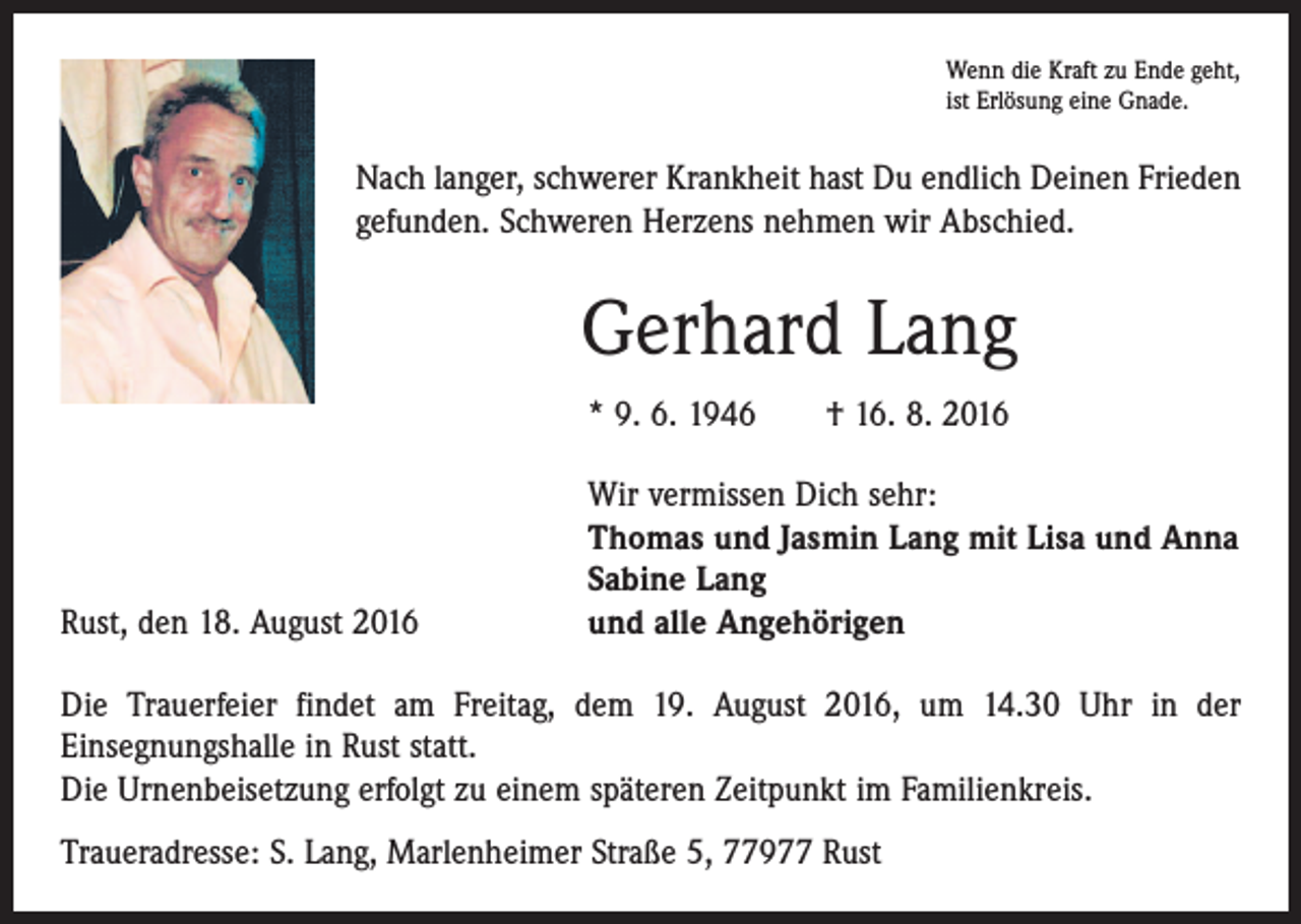 <p>Wenn die Kraft zu Ende geht,<br />ist Erlösung eine Gnade.</p><p>Nach langer, schwerer Krankheit hast Du endlich Deinen Frieden<br />gefunden. Schweren Herzens nehmen wir Abschied.</p><p>Gerhard Lang<br />* 9. 6. 1946 † 16. 8. 2016</p><p>Rust, den 18. August 2016</p><p>Wir vermissen Dich sehr:<br />Thomas und Jasmin Lang mit Lisa und Anna<br />Sabine Lang<br />und alle Angehörigen</p><p>Die Trauerfeier findet am Freitag, dem 19. August 2016, um 14.30 Uhr in der<br />Einsegnungs­halle in Rust statt.<br />Die Urnenbeisetzung erfolgt zu einem späteren Zeitpunkt im Familienkreis.<br />Traueradresse: S. Lang, Marlenheimer Straße 5, 77977 Rust</p>