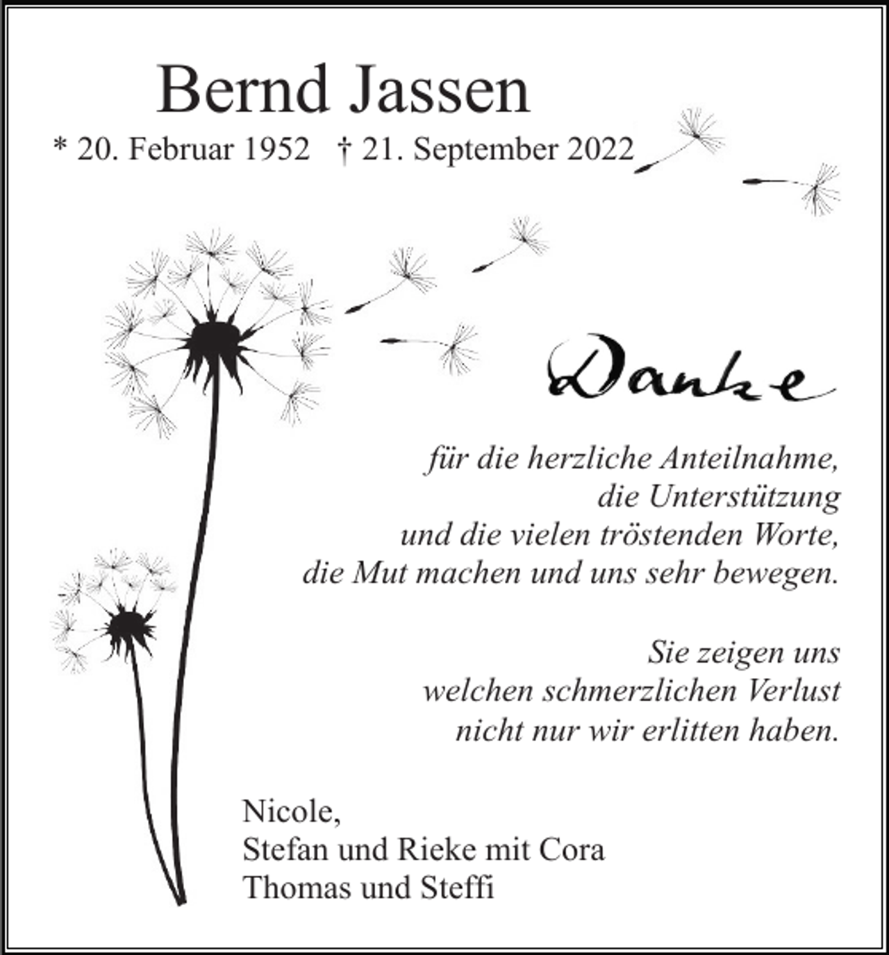 <p>Bernd Jassen<br />* 20. Februar 1952 † 21. September 2022</p><p>für die herzliche Anteilnahme,<br />die Unterstützung<br />und die vielen tröstenden Worte,<br />die Mut machen und uns sehr bewegen.<br />Sie zeigen uns<br />welchen schmerzlichen Verlust<br />nicht nur wir erlitten haben.<br />Nicole,<br />Stefan und Rieke mit Cora<br />Thomas und Steffi</p>