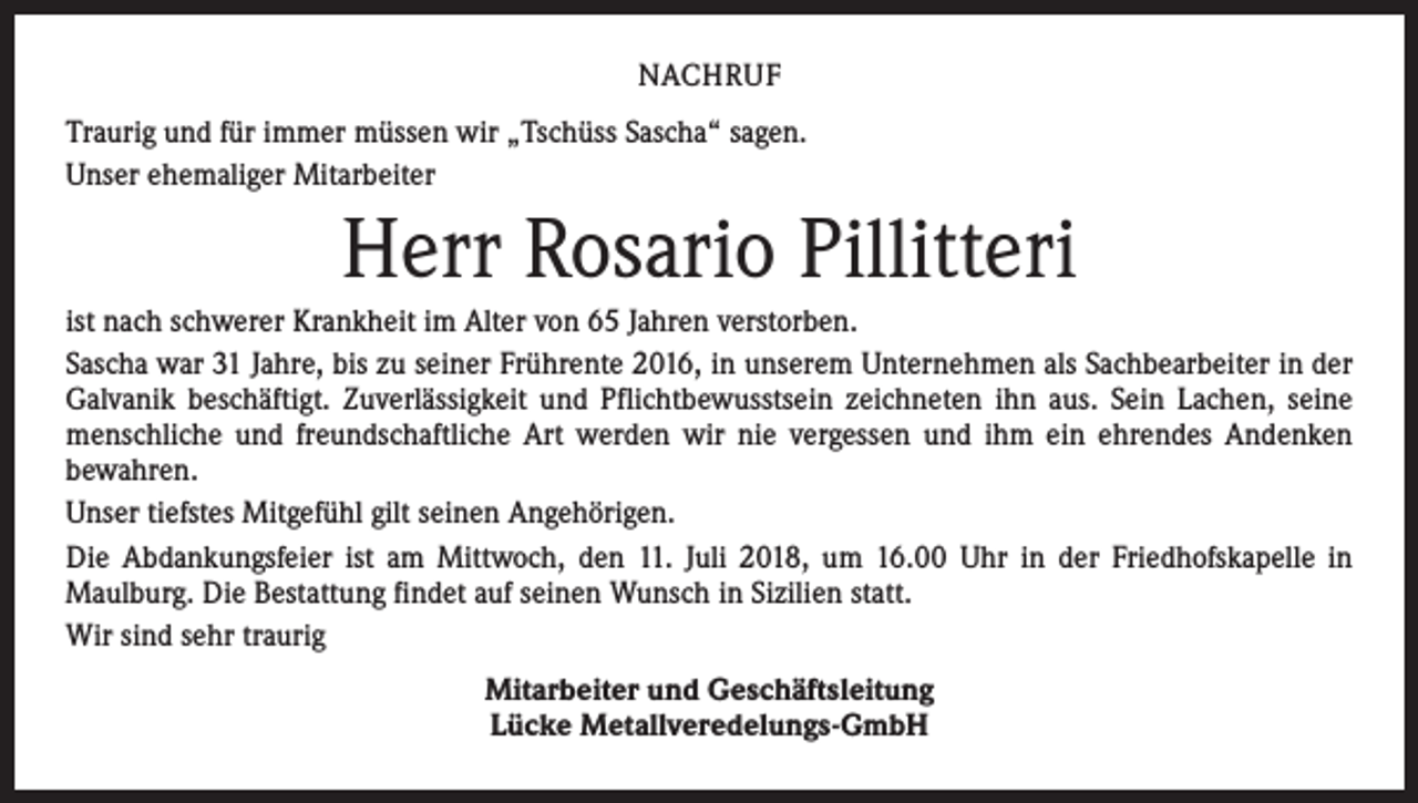 <p>NACHRUF<br />Traurig und für immer müssen wir „Tschüss Sascha“ sagen.<br />Unser ehemaliger Mitarbeiter</p><p>Herr Rosario Pillitteri<br />ist nach schwerer Krankheit im Alter von 65 Jahren verstorben.<br />Sascha war 31 Jahre, bis zu seiner Frührente 2016, in unserem Unternehmen als Sachbearbeiter in der<br />Galvanik ­beschäftigt. Zuverlässigkeit und Pflichtbewusstsein zeichneten ihn aus. Sein Lachen, seine<br />menschliche und freundschaftliche Art werden wir nie vergessen und ihm ein ehrendes ­Andenken<br />­bewahren.<br />Unser tiefstes Mitgefühl gilt seinen Angehörigen.<br />Die Abdankungsfeier ist am Mittwoch, den 11. Juli 2018, um 16.00 Uhr in der Friedhofs­kapelle in<br />­Maulburg. Die Bestattung findet auf seinen Wunsch in Sizilien statt.<br />Wir sind sehr traurig<br />Mitarbeiter und Geschäftsleitung<br />Lücke Metallveredelungs-GmbH</p>