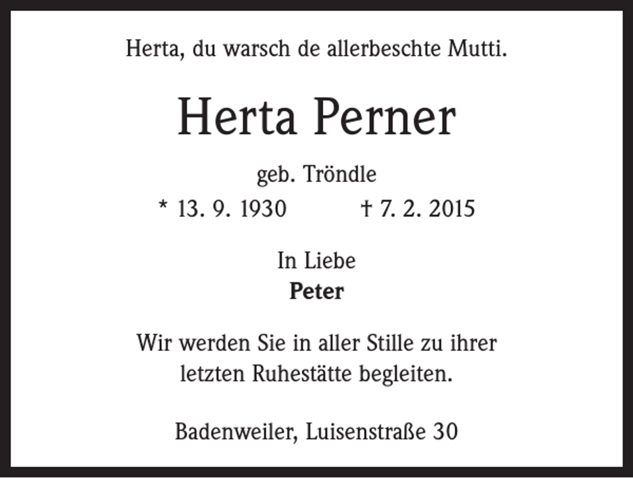 <p>Herta, du warsch de allerbeschte Mutti.</p><p>Herta Perner<br />geb. Tröndle<br />* 13. 9. 1930 † 7. 2. 2015<br />In Liebe<br />Peter<br />Wir werden Sie in aller Stille zu ihrer<br />letzten Ruhestätte begleiten.<br />Badenweiler, Luisenstraße 30</p>