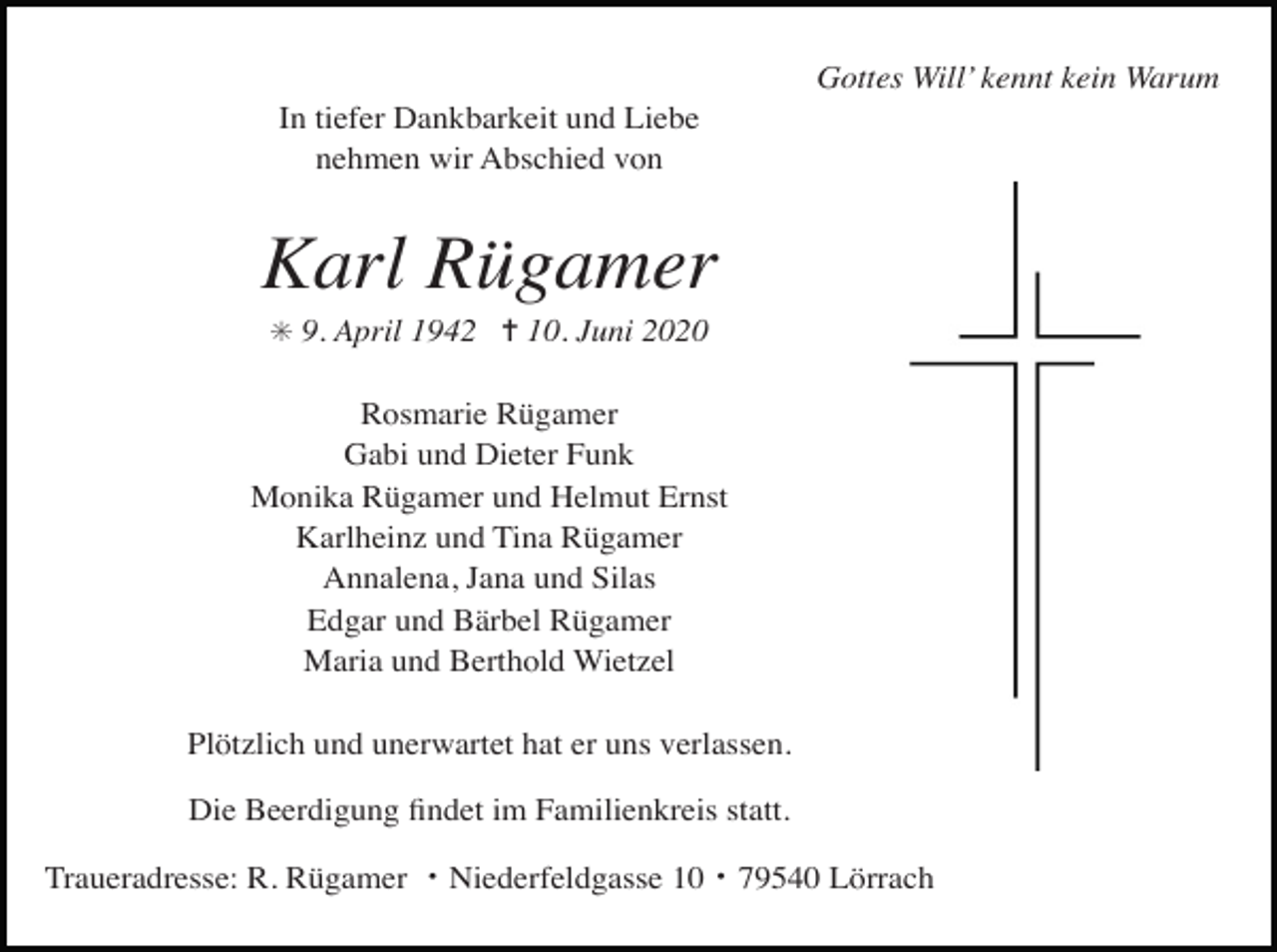 <p>Gottes Will’ kennt kein Warum<br />In tiefer Dankbarkeit und Liebe<br />nehmen wir Abschied von</p><p>Karl Rügamer<br />✳ 9. April 1942 ✝ 10. Juni 2020</p><p>Rosmarie Rügamer<br />Gabi und Dieter Funk<br />Monika Rügamer und Helmut Ernst<br />Karlheinz und Tina Rügamer<br />Annalena, Jana und Silas<br />Edgar und Bärbel Rügamer<br />Maria und Berthold Wietzel<br />Plötzlich und unerwartet hat er uns verlassen.<br />Die Beerdigung ﬁndet im Familienkreis statt.<br />Traueradresse: R. Rügamer ・Niederfeldgasse 10・79540 Lörrach</p>
