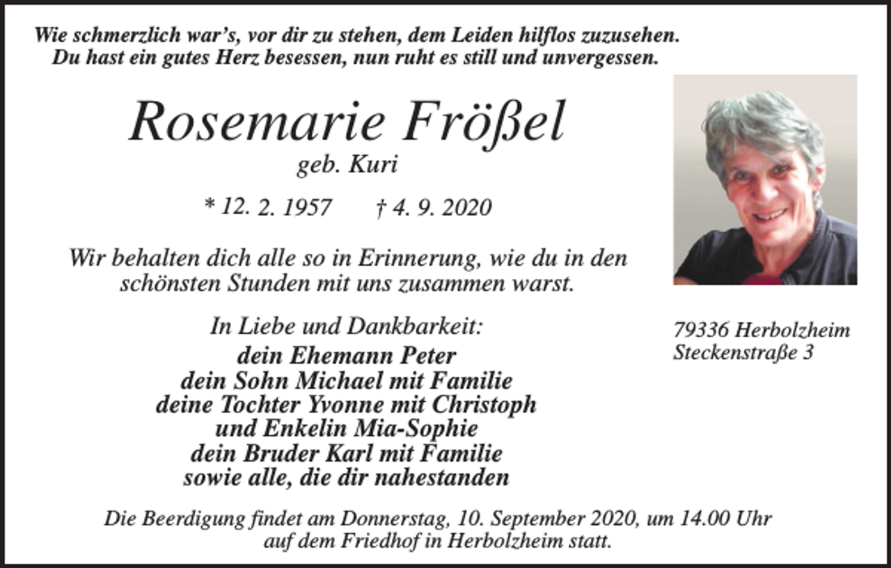 <p>Wie schmerzlich war’s, vor dir zu stehen, dem Leiden hilflos zuzusehen.<br />Du hast ein gutes Herz besessen, nun ruht es still und unvergessen.</p><p>Rosemarie Frößel<br />geb. Kuri<br />* 12. 2. 1957</p><p>† 4. 9. 2020</p><p>Wir behalten dich alle so in Erinnerung, wie du in den<br />schönsten Stunden mit uns zusammen warst.<br />In Liebe und Dankbarkeit:<br />dein Ehemann Peter<br />dein Sohn Michael mit Familie<br />deine Tochter Yvonne mit Christoph<br />und Enkelin Mia-Sophie<br />dein Bruder Karl mit Familie<br />sowie alle, die dir nahestanden</p><p>79336 Herbolzheim<br />Steckenstraße 3</p><p>Die Beerdigung findet am Donnerstag, 10. September 2020, um 14.00 Uhr<br />auf dem Friedhof in Herbolzheim statt.</p>