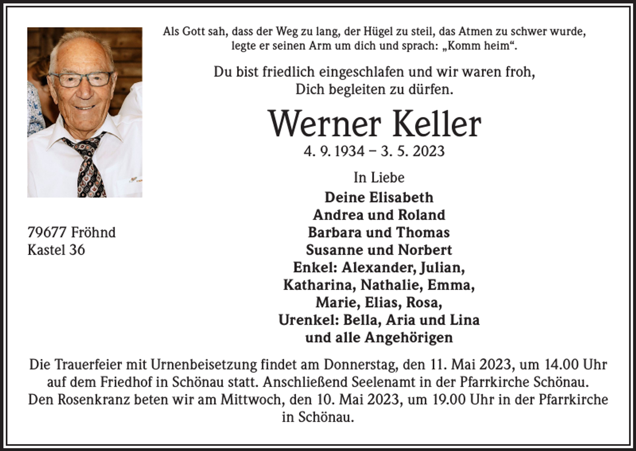 <p>Als Gott sah, dass der Weg zu lang, der Hügel zu steil, das Atmen zu schwer wurde,<br />legte er seinen Arm um dich und sprach: „Komm heim“.</p><p>Du bist friedlich eingeschlafen und wir waren froh,<br />Dich begleiten zu dürfen.</p><p>Werner Keller<br />4. 9. 1934 – 3. 5. 2023</p><p>79677 Fröhnd<br />Kastel 36</p><p>In Liebe<br />Deine Elisabeth<br />Andrea und Roland<br />Barbara und Thomas<br />Susanne und Norbert<br />Enkel: Alexander, Julian,<br />Katharina, Nathalie, Emma,<br />Marie, Elias, Rosa,<br />Urenkel: Bella, Aria und Lina<br />und alle Angehörigen</p><p>Die Trauerfeier mit Urnenbeisetzung findet am Donnerstag, den 11. Mai 2023, um 14.00 Uhr<br />auf dem Friedhof in Schönau statt. Anschließend Seelenamt in der Pfarrkirche Schönau.<br />Den Rosenkranz beten wir am Mittwoch, den 10. Mai 2023, um 19.00 Uhr in der Pfarrkirche<br />in Schönau.</p>