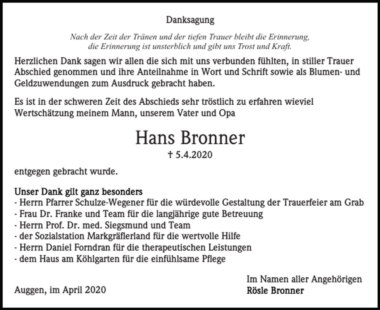 <p>Danksagung<br />Nach der Zeit der Tränen und der tiefen Trauer bleibt die Erinnerung,<br />die Erinnerung ist unsterblich und gibt uns Trost und Kraft.</p><p>Herzlichen Dank sagen wir allen die sich mit uns verbunden fühlten, in stiller Trauer<br />Abschied genommen und ihre Anteilnahme in Wort und Schrift sowie als Blumen- und<br />Geldzuwendungen zum Ausdruck gebracht haben.<br />Es ist in der schweren Zeit des Abschieds sehr tröstlich zu erfahren wieviel<br />Wertschätzung meinem Mann, unserem Vater und Opa</p><p>Hans Bronner<br />† 5.4.2020<br />entgegen gebracht wurde.<br />- Herrn Pfarrer Schulze-Wegener für die würdevolle Gestaltung der Trauerfeier am Grab<br />- Frau Dr. Franke und Team für die langjährige gute Betreuung<br />- Herrn Prof. Dr. med. Siegsmund und Team<br />- der Sozialstation Markgräflerland für die wertvolle Hilfe<br />- Herrn Daniel Forndran für die therapeutischen Leistungen<br />- dem Haus am Köhlgarten für die einfühlsame Pflege<br />Im Namen aller Angehörigen<br />Auggen, im April 2020</p>