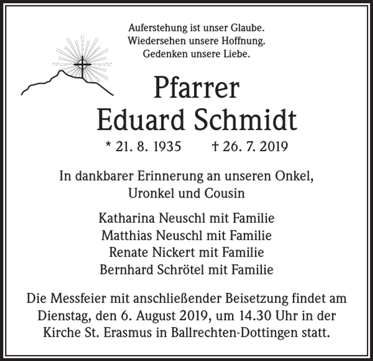 <p>Auferstehung ist unser Glaube.<br />Wiedersehen unsere Hoffnung.<br />Gedenken unsere Liebe.</p><p>Pfarrer<br />Eduard Schmidt<br />* 21. 8. 1935 † 26. 7. 2019</p><p>In dankbarer Erinnerung an unseren Onkel,<br />Uronkel und Cousin<br />Katharina Neuschl mit Familie<br />Matthias Neuschl mit Familie<br />Renate Nickert mit Familie<br />Bernhard Schrötel mit Familie<br />Die Messfeier mit anschließender Beisetzung findet am<br />Dienstag, den 6. August 2019, um 14.30 Uhr in der<br />Kirche St. Erasmus in Ballrechten-Dottingen statt.</p>