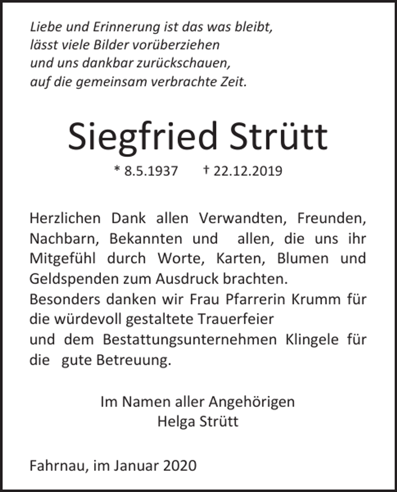 <p>Liebe und Erinnerung ist das was bleibt,<br />lässt viele Bilder vorüberziehen<br />und uns dankbar zurückschauen,<br />auf die gemeinsam verbrachte Zeit.</p><p>Siegfried Strütt<br />* 8.5.1937</p><p>† 22.12.2019</p><p>Herzlichen Dank allen Verwandten, Freunden,<br />Nachbarn, Bekannten und allen, die uns ihr<br />Mitgefühl durch Worte, Karten, Blumen und<br />Geldspenden zum Ausdruck brachten.<br />Besonders danken wir Frau Pfarrerin Krumm für<br />die würdevoll gestaltete Trauerfeier<br />und dem Bestattungsunternehmen Klingele für<br />die gute Betreuung.<br />Im Namen aller Angehörigen<br />Helga Strütt<br />Fahrnau, im Januar 2020</p>