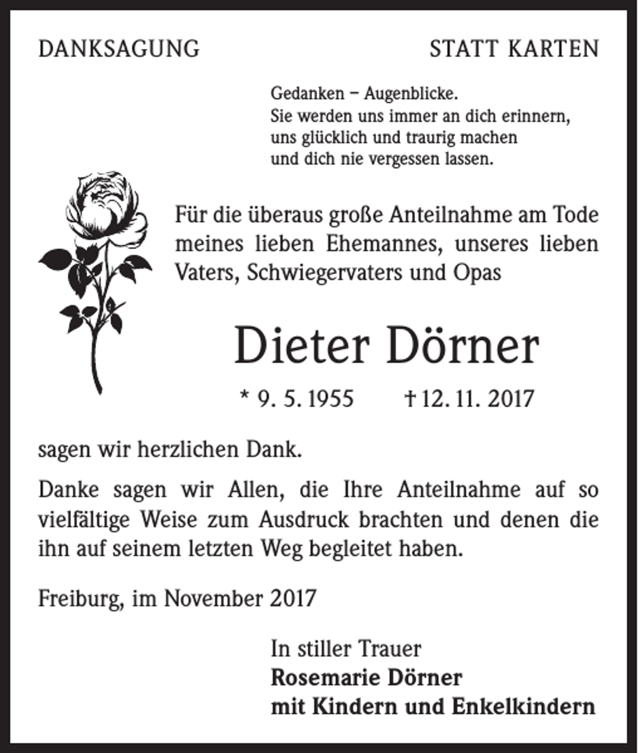 <p>DANKSAGUNG</p><p>STATT KARTEN<br />Gedanken – Augenblicke.<br />Sie werden uns immer an dich erinnern,<br />uns glücklich und traurig machen<br />und dich nie vergessen lassen.</p><p>Für die überaus große Anteilnahme am Tode<br />meines lieben Ehemannes, unseres lieben<br />Vaters, Schwiegervaters und Opas</p><p>Dieter Dörner<br />* 9. 5. 1955 † 12. 11. 2017<br />sagen wir herzlichen Dank.<br />Danke sagen wir Allen, die Ihre Anteilnahme auf so<br />­vielfältige Weise zum Ausdruck brachten und denen die<br />ihn auf seinem letzten Weg begleitet haben.<br />Freiburg, im November 2017<br />In stiller Trauer<br />Rosemarie Dörner<br />mit Kindern und Enkelkindern</p>