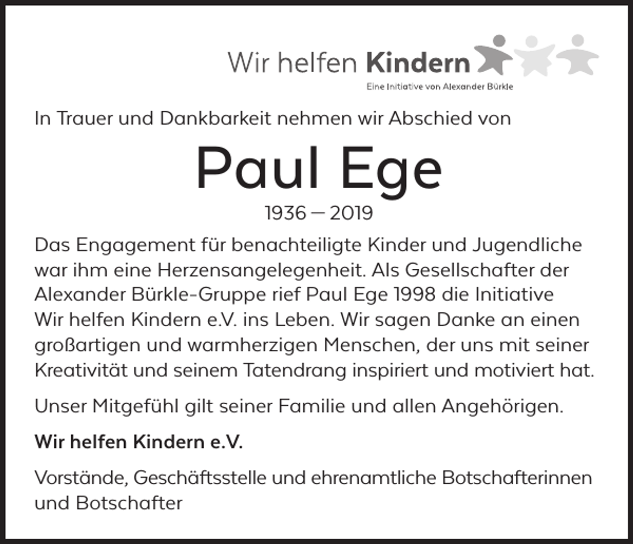 <p>In Trauer und Dankbarkeit nehmen wir Abschied von</p><p>Paul Ege</p><p>1936 — 2019<br />Das Engagement für benachteiligte Kinder und Jugendliche<br />war ihm eine Herzensangelegenheit. Als Gesellschafter der<br />Alexander Bürkle-Gruppe rief Paul Ege 1998 die Initiative<br />Wir helfen Kindern e.V. ins Leben. Wir sagen Danke an einen<br />großartigen und warmherzigen Menschen, der uns mit seiner<br />Kreativität und seinem Tatendrang inspiriert und motiviert hat.<br />Unser Mitgefühl gilt seiner Familie und allen Angehörigen.<br />Wir helfen Kindern e.V.<br />Vorstände, Geschäftsstelle und ehrenamtliche Botschafterinnen<br />und Botschafter</p>